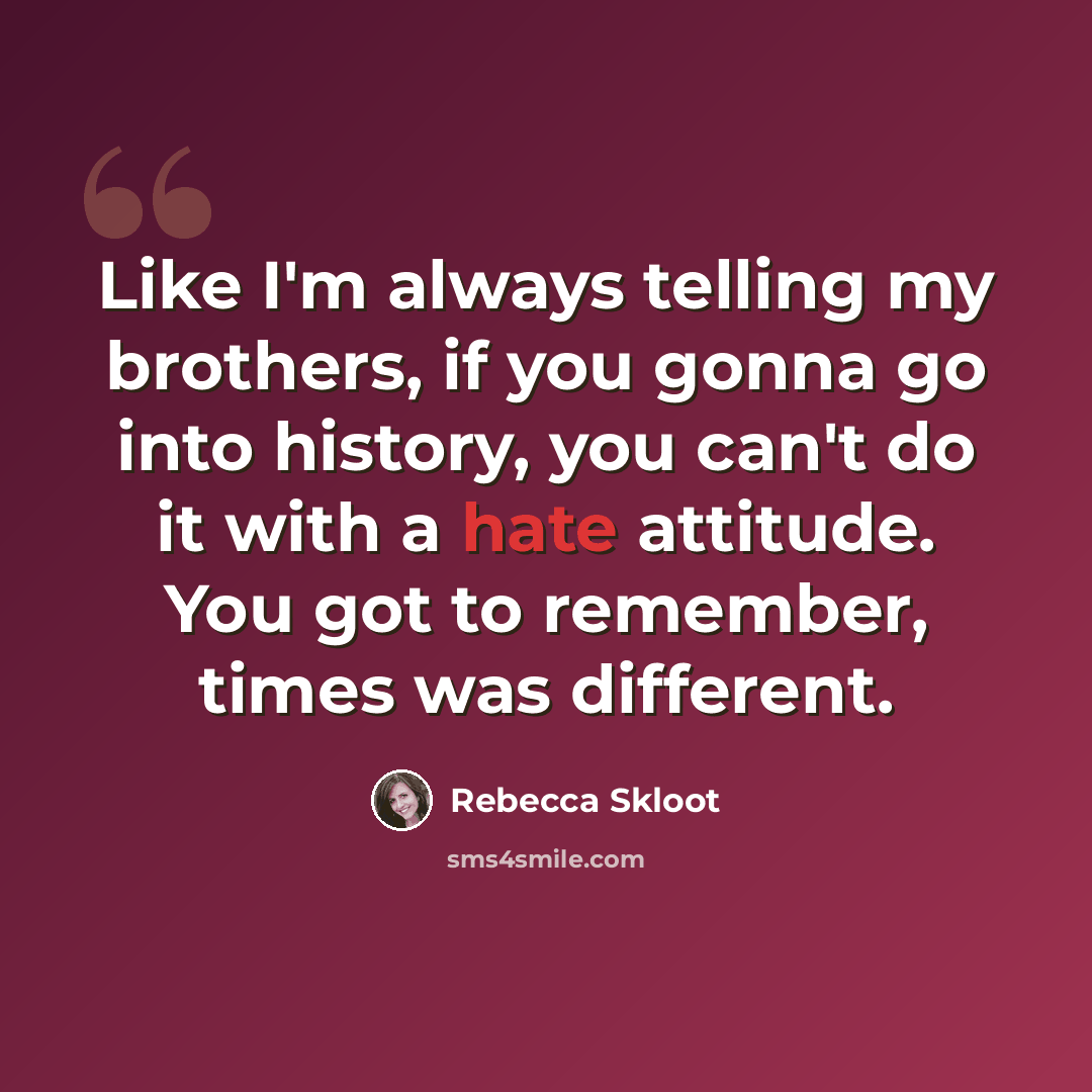 “Like I'm always telling my brothers, if you gonna go into history, you can't do it with a hate attitude. You got to remember, times was different.” quote by Rebecca Skloot