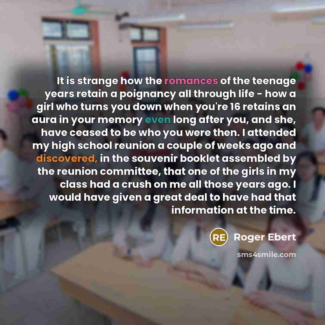 “It is strange how the romances of the teenage years retain a poignancy all through life - how a girl who turns you down when you're 16 retains an aura in your memory even long after you, and she, have ceased to be who you were then. I attended my high school reunion a couple of weeks ago and…” quote by Roger Ebert