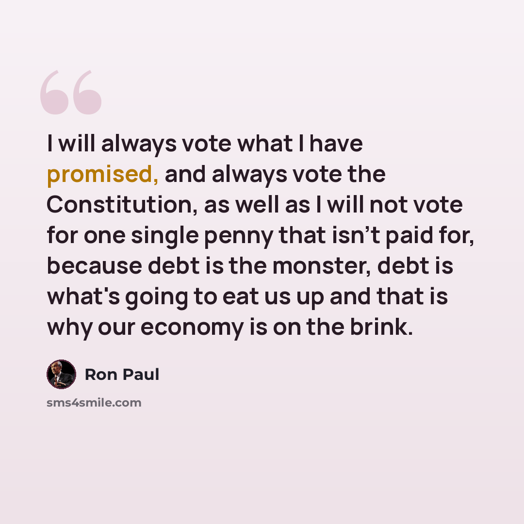“I will always vote what I have promised, and always vote the Constitution, as well as I will not vote for one single penny that isn't paid for, because debt is the monster, debt is what's going to eat us up and that is why our economy is on the brink.” quote by Ron Paul