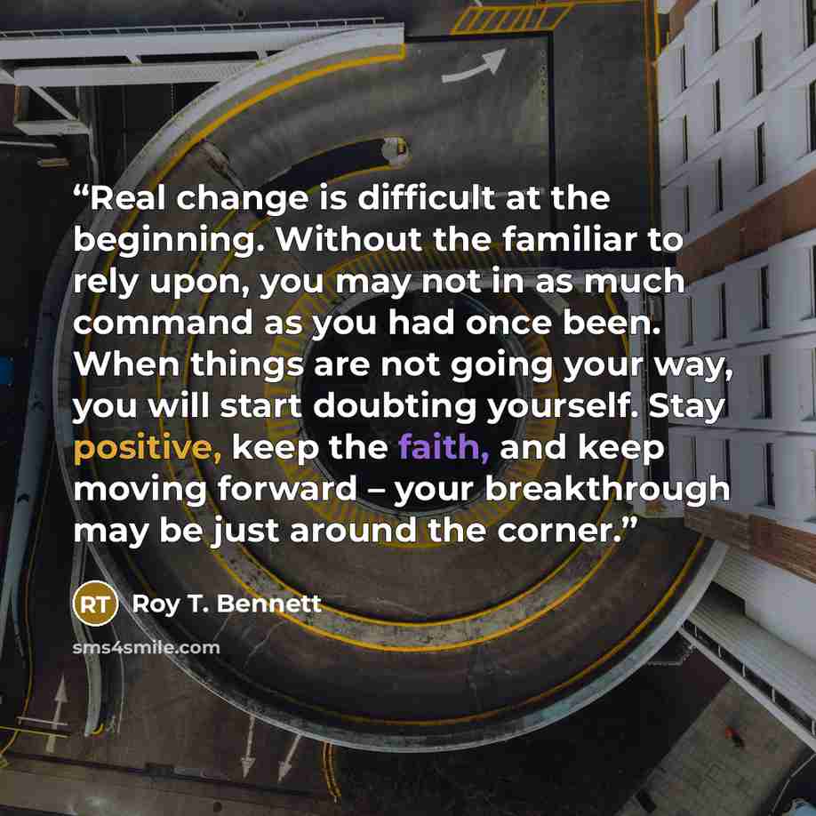 “Real change is difficult at the beginning. Without the familiar to rely upon, you may not in as much command as you had once been. When things are not going your way, you will start doubting yourself. Stay positive, keep the faith, and keep moving forward – your breakthrough may be just around the…” quote by Roy T. Bennett