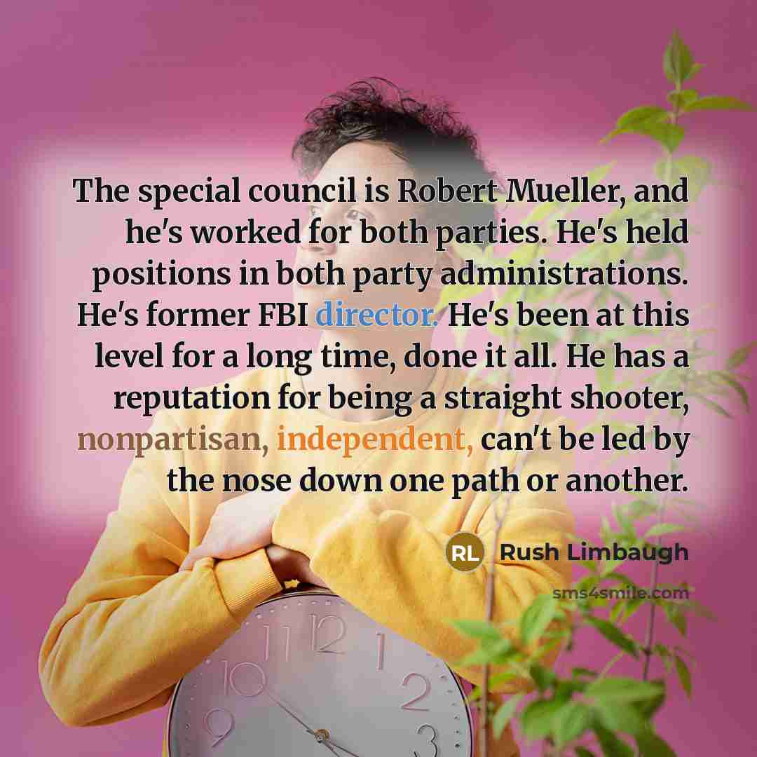 “The special council is Robert Mueller, and he's worked for both parties. He's held positions in both party administrations. He's former FBI director. He's been at this level for a long time, done it all. He has a reputation for being a straight shooter, nonpartisan, independent, can't be led by…” quote by Rush Limbaugh