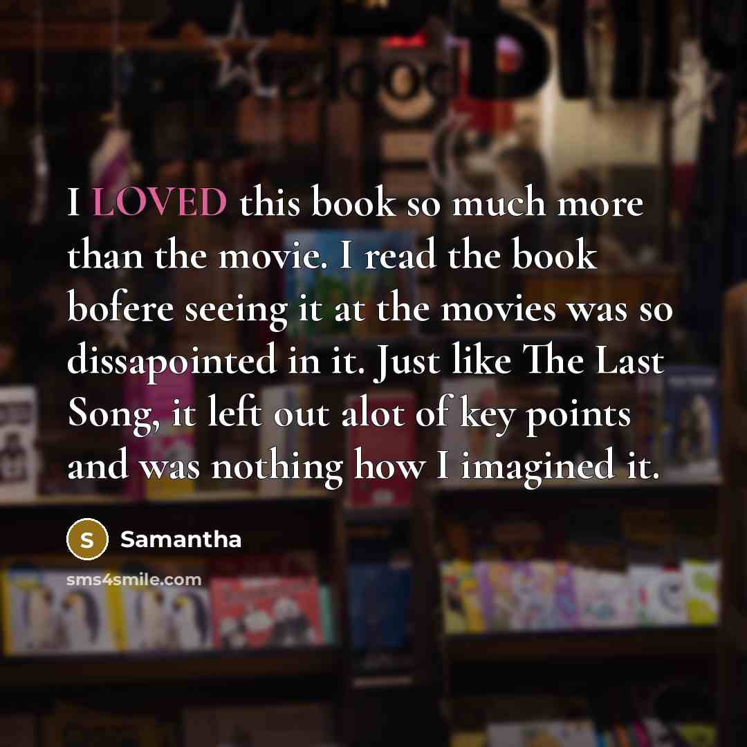 “I LOVED this book so much more than the movie. I read the book bofere seeing it at the movies was so dissapointed in it. Just like The Last Song, it left out alot of key points and was nothing how I imagined it.” quote by Samantha