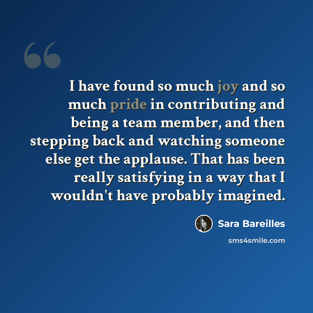 “I have found so much joy and so much pride in contributing and being a team member, and then stepping back and watching someone else get the applause. That has been really satisfying in a way that I wouldn't have probably imagined.” quote by Sara Bareilles
