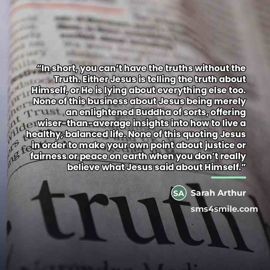 “In short, you can’t have the truths without the Truth. Either Jesus is telling the truth about Himself, or He is lying about everything else too. None of this business about Jesus being merely an enlightened Buddha of sorts, offering wiser-than-average insights into how to live a healthy, balanced…” quote by Sarah Arthur