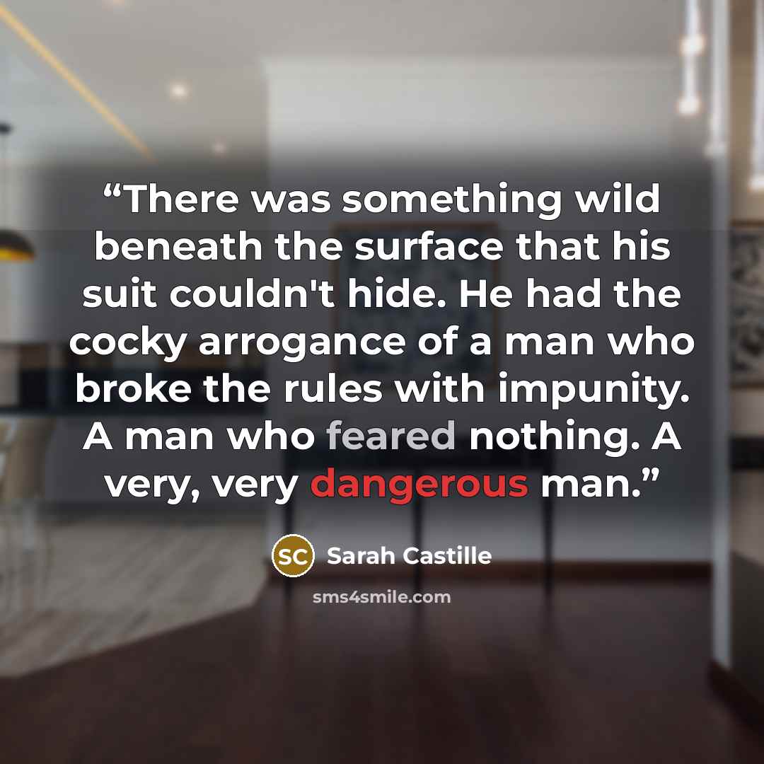 “There was something wild beneath the surface that his suit couldn't hide. He had the cocky arrogance of a man who broke the rules with impunity. A man who feared nothing. A very, very dangerous man.” quote by Sarah Castille