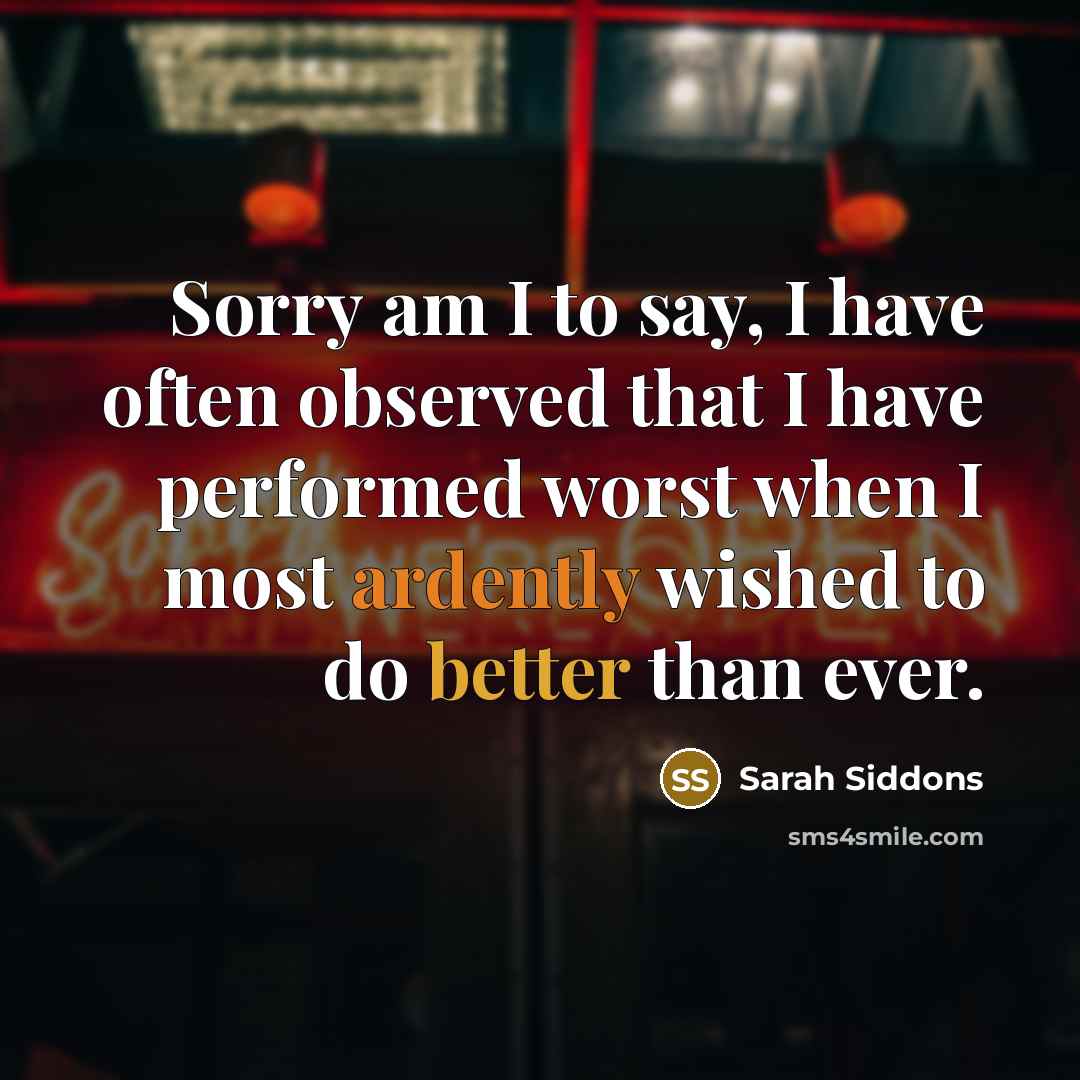 “Sorry am I to say, I have often observed that I have performed worst when I most ardently wished to do better than ever.” quote by Sarah Siddons