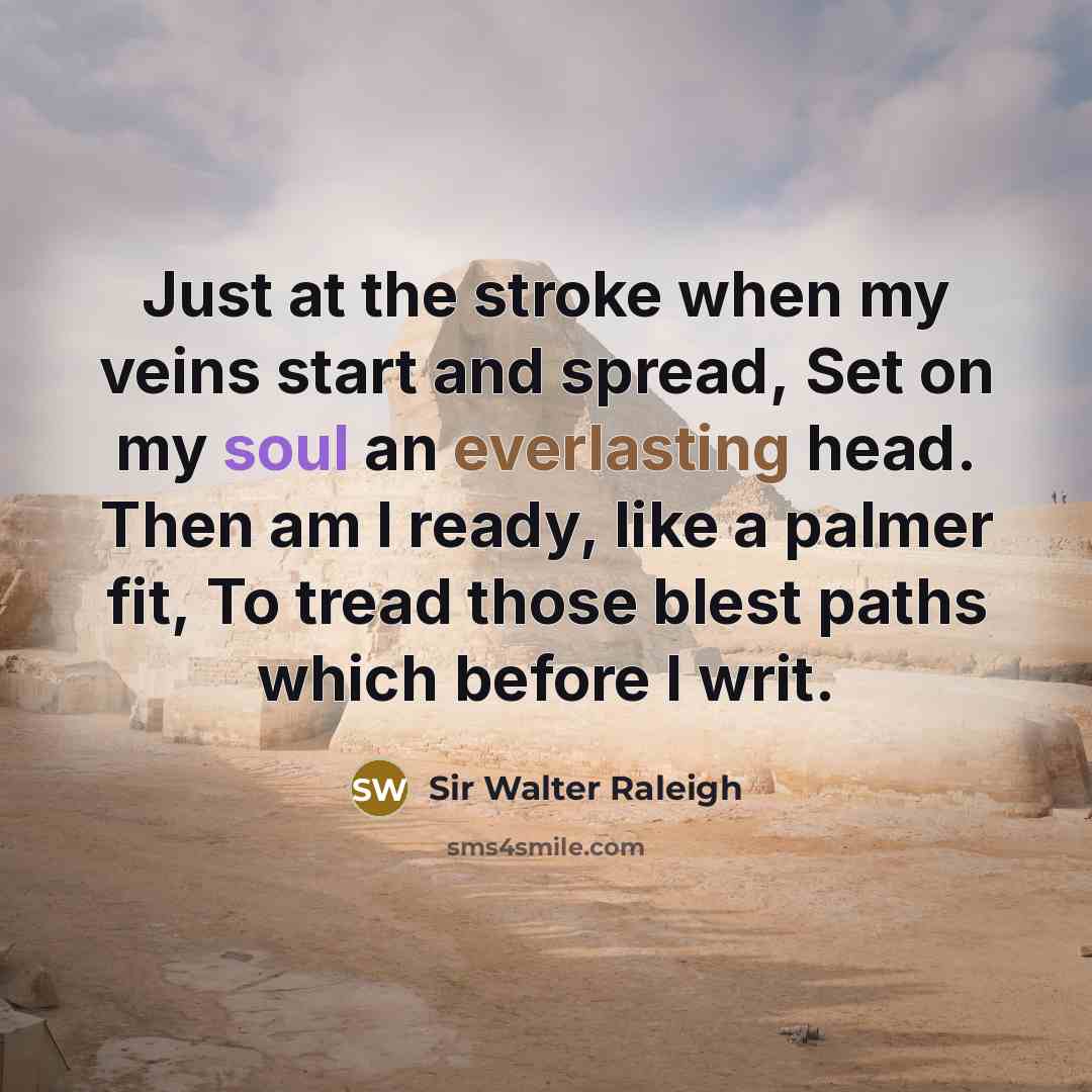 “Just at the stroke when my veins start and spread, Set on my soul an everlasting head. Then am I ready, like a palmer fit, To tread those blest paths which before I writ.” quote by Sir Walter Raleigh