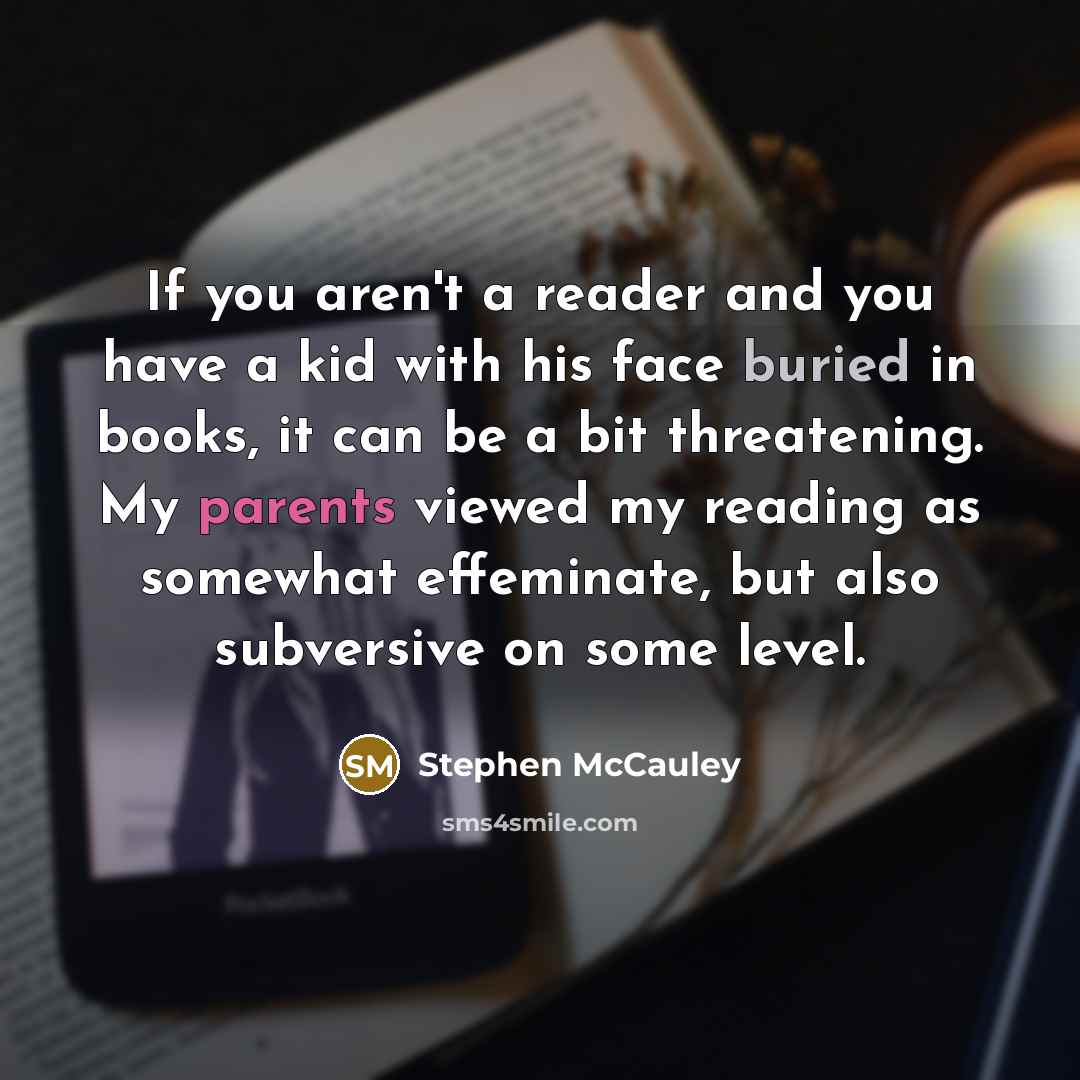 “If you aren't a reader and you have a kid with his face buried in books, it can be a bit threatening. My parents viewed my reading as somewhat effeminate, but also subversive on some level.” quote by Stephen McCauley