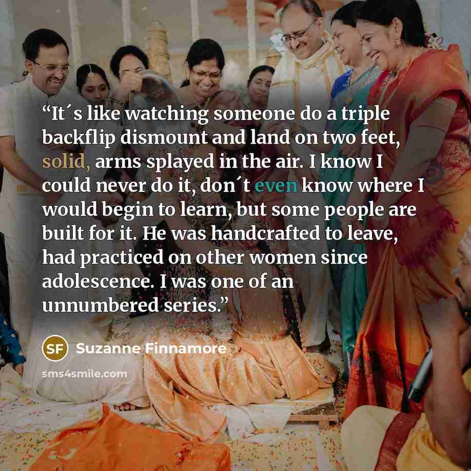 “It´s like watching someone do a triple backflip dismount and land on two feet, solid, arms splayed in the air. I know I could never do it, don´t even know where I would begin to learn, but some people are built for it. He was handcrafted to leave, had practiced on other women since adolescence. I…” quote by Suzanne Finnamore