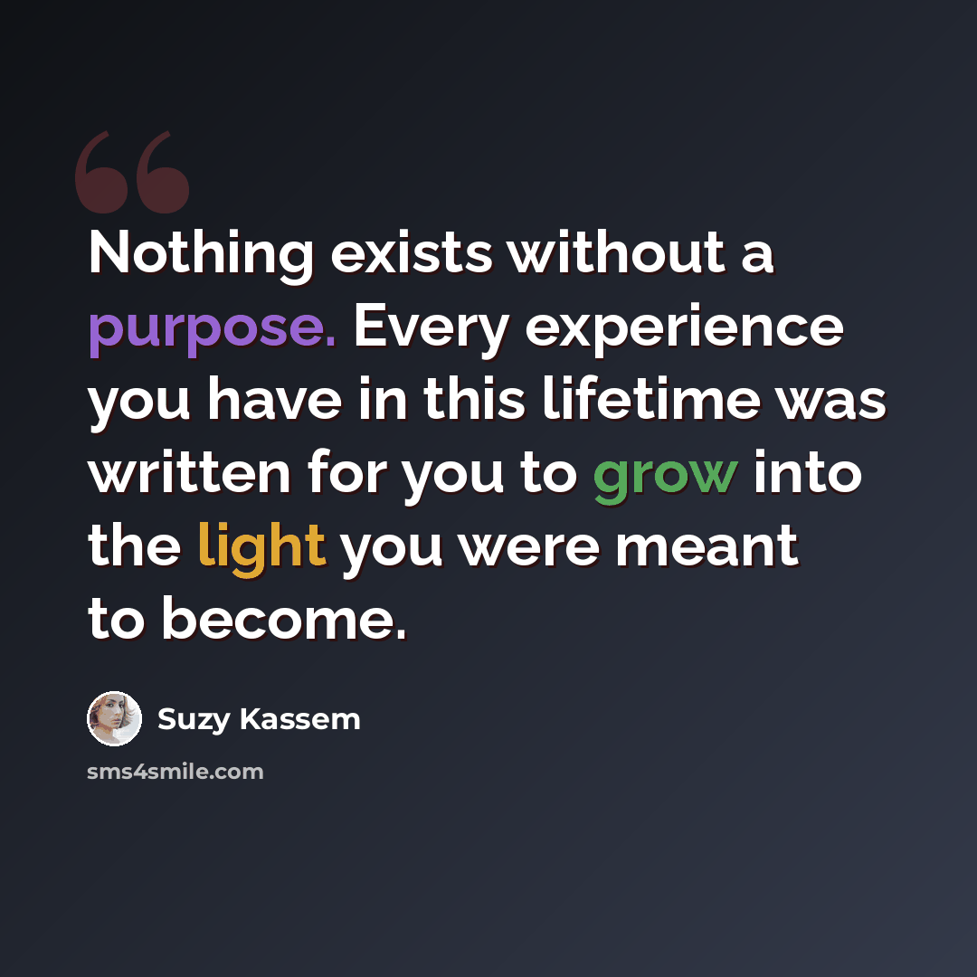 “Nothing exists without a purpose. Every experience you have in this lifetime was written for you to grow into the light you were meant to become.” quote by Suzy Kassem