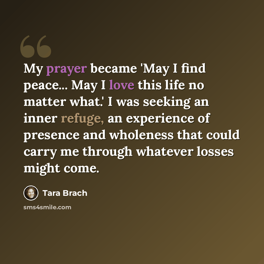 “My prayer became 'May I find peace... May I love this life no matter what.' I was seeking an inner refuge, an experience of presence and wholeness that could carry me through whatever losses might come.” quote by Tara Brach