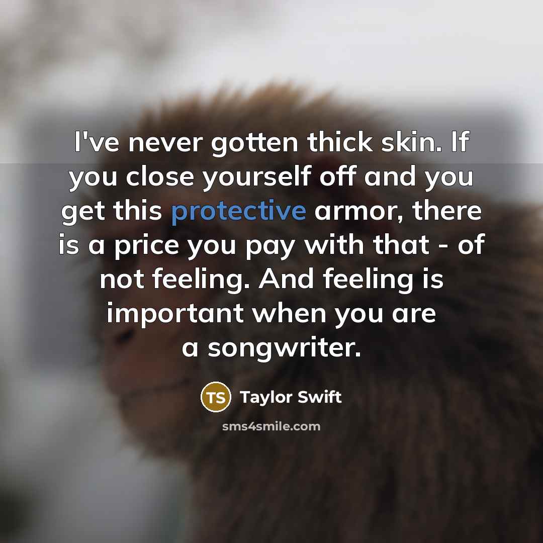 “I've never gotten thick skin. If you close yourself off and you get this protective armor, there is a price you pay with that - of not feeling. And feeling is important when you are a songwriter.” quote by Taylor Swift