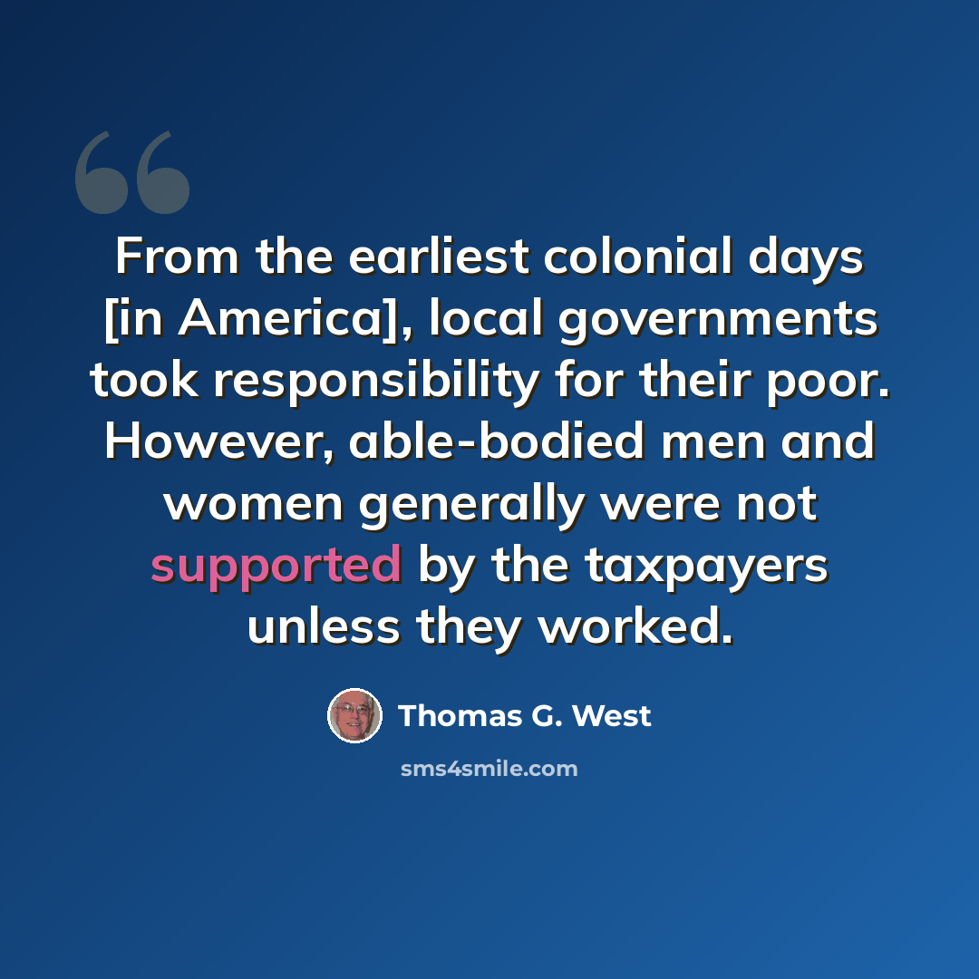“From the earliest colonial days [in America], local governments took responsibility for their poor. However, able-bodied men and women generally were not supported by the taxpayers unless they worked.” quote by Thomas G. West