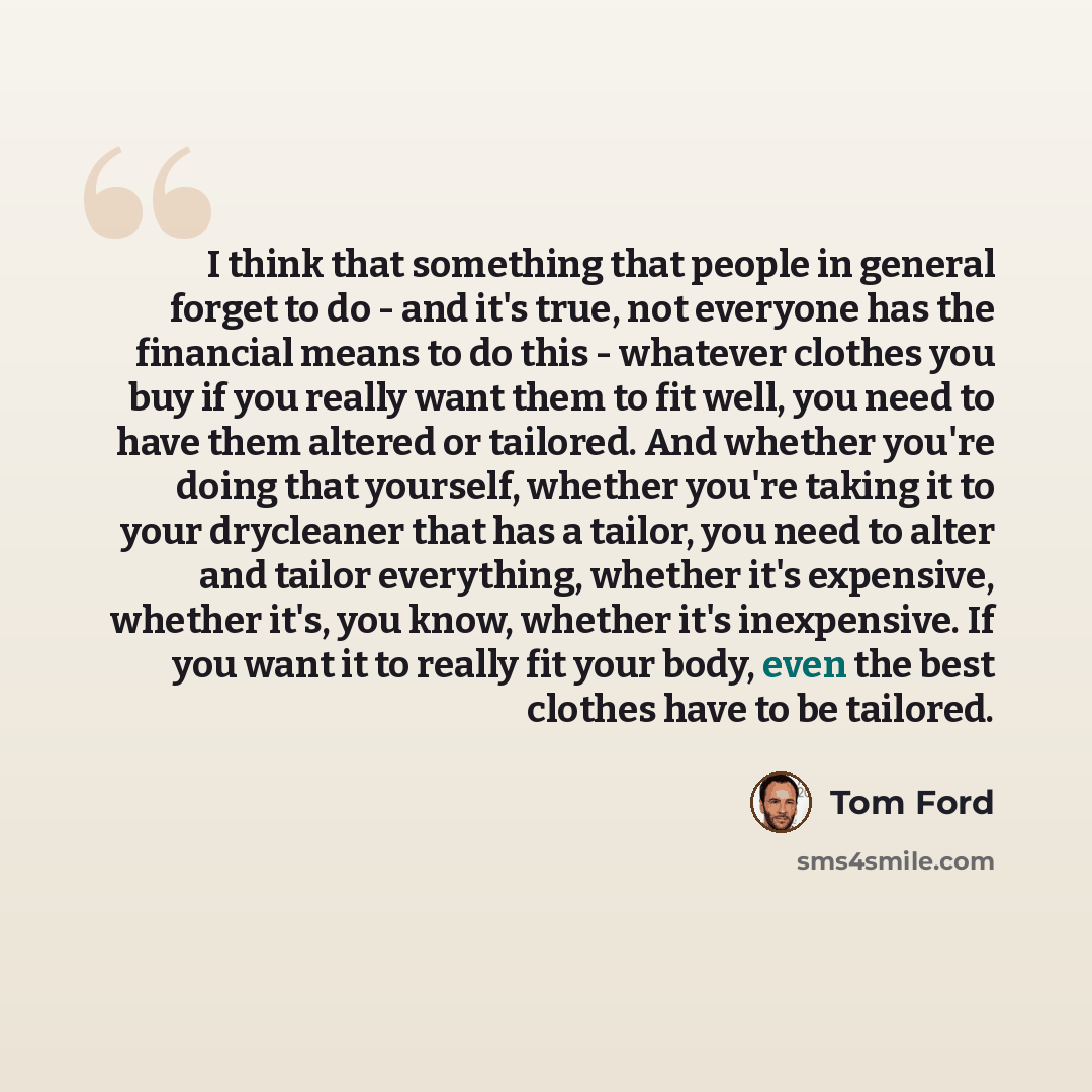 “I think that something that people in general forget to do - and it's true, not everyone has the financial means to do this - whatever clothes you buy if you really want them to fit well, you need to have them altered or tailored. And whether you're doing that yourself, whether you're taking it to…” quote by Tom Ford