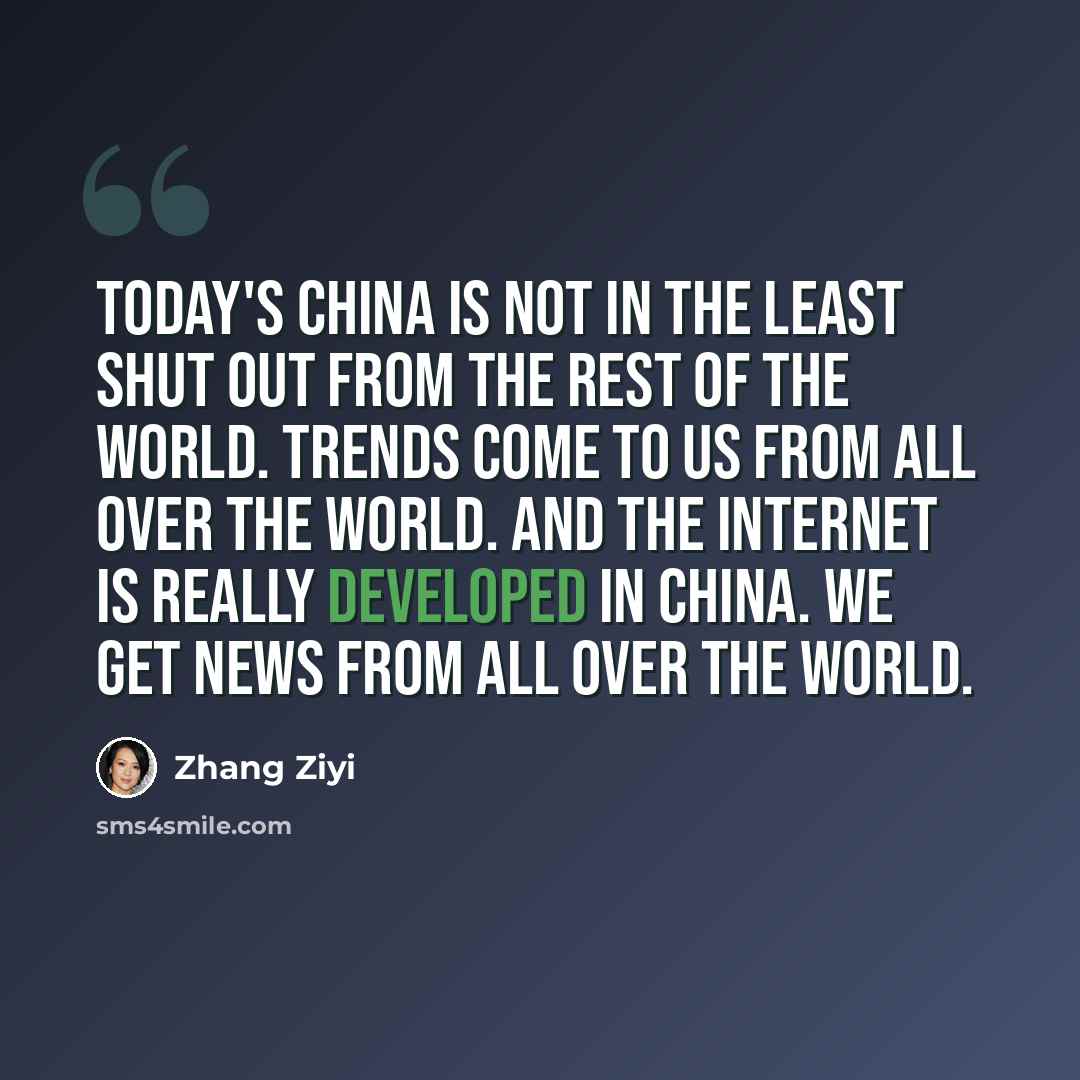 “Today's China is not in the least shut out from the rest of the world. Trends come to us from all over the world. And the Internet is really developed in China. We get news from all over the world.” quote by Zhang Ziyi