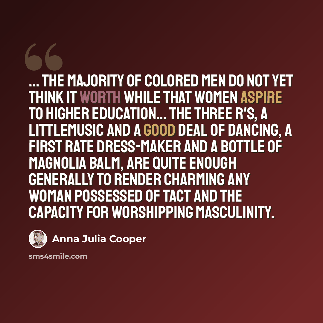“... the majority of colored men do not yet think it worth while that women aspire to higher education… The three R's, a littlemusic and a good deal of dancing, a first rate dress-maker and a bottle of magnolia balm, are quite enough generally to render charming any woman possessed of tact and the…” quote by Anna Julia Cooper