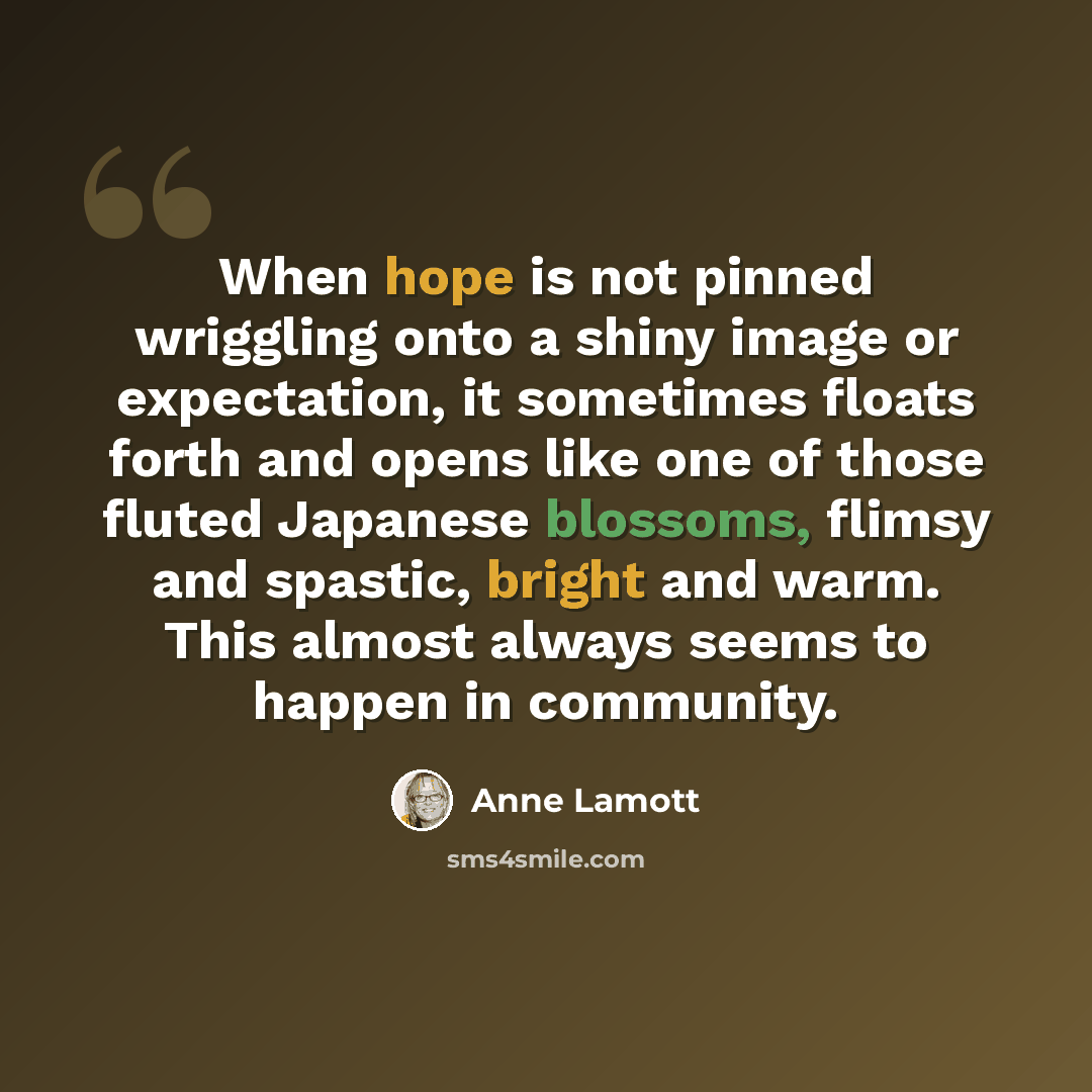 “When hope is not pinned wriggling onto a shiny image or expectation, it sometimes floats forth and opens like one of those fluted Japanese blossoms, flimsy and spastic, bright and warm. This almost always seems to happen in community.” quote by Anne Lamott