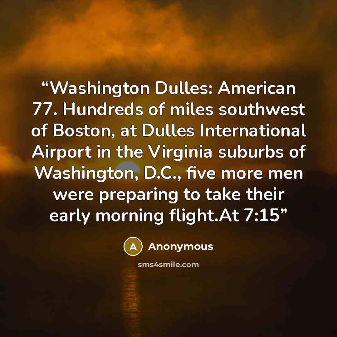 “Washington Dulles: American 77. Hundreds of miles southwest of Boston, at Dulles International Airport in the Virginia suburbs of Washington, D.C., five more men were preparing to take their early morning flight.At 7:15” quote by Anonymous