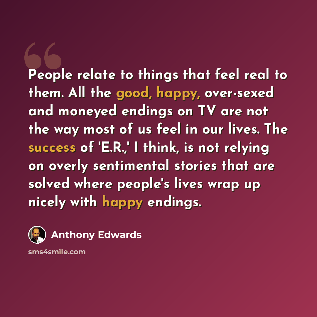 “People relate to things that feel real to them. All the good, happy, over-sexed and moneyed endings on TV are not the way most of us feel in our lives. The success of 'E.R.,' I think, is not relying on overly sentimental stories that are solved where people's lives wrap up nicely with happy endings.” quote by Anthony Edwards
