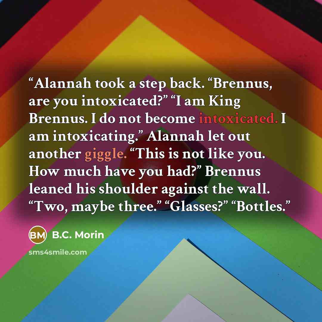 “Alannah took a step back. “Brennus, are you intoxicated?” “I am King Brennus. I do not become intoxicated. I am intoxicating.” Alannah let out another giggle. “This is not like you. How much have you had?” Brennus leaned his shoulder against the wall. “Two, maybe three.” “Glasses?” “Bottles.” quote by B.C. Morin