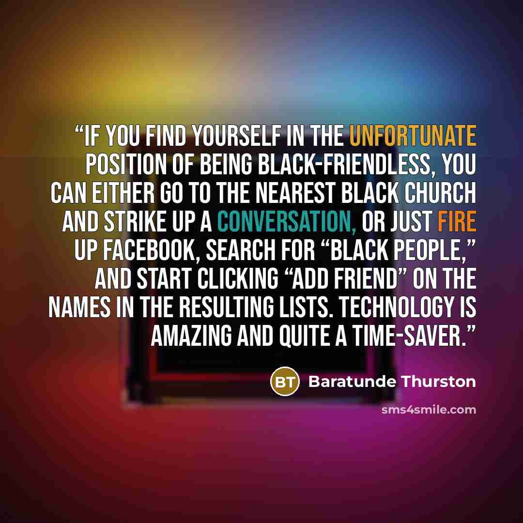 “If you find yourself in the unfortunate position of being black-friendless, you can either go to the nearest black church and strike up a conversation, or just fire up Facebook, search for “black people,” and start clicking “Add Friend” on the names in the resulting lists. Technology is amazing…” quote by Baratunde Thurston