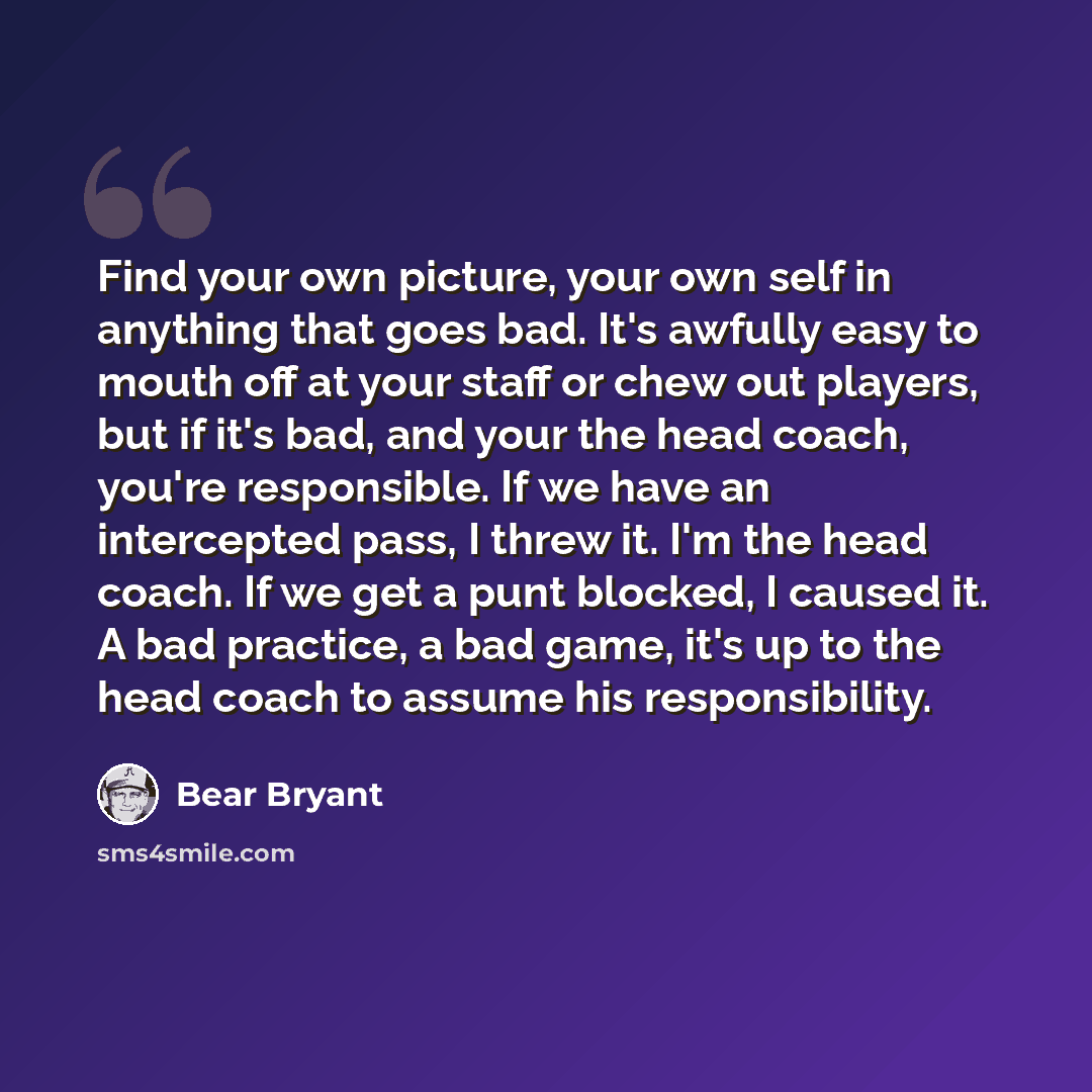 “Find your own picture, your own self in anything that goes bad. It's awfully easy to mouth off at your staff or chew out players, but if it's bad, and your the head coach, you're responsible. If we have an intercepted pass, I threw it. I'm the head coach. If we get a punt blocked, I caused it. A…” quote by Bear Bryant