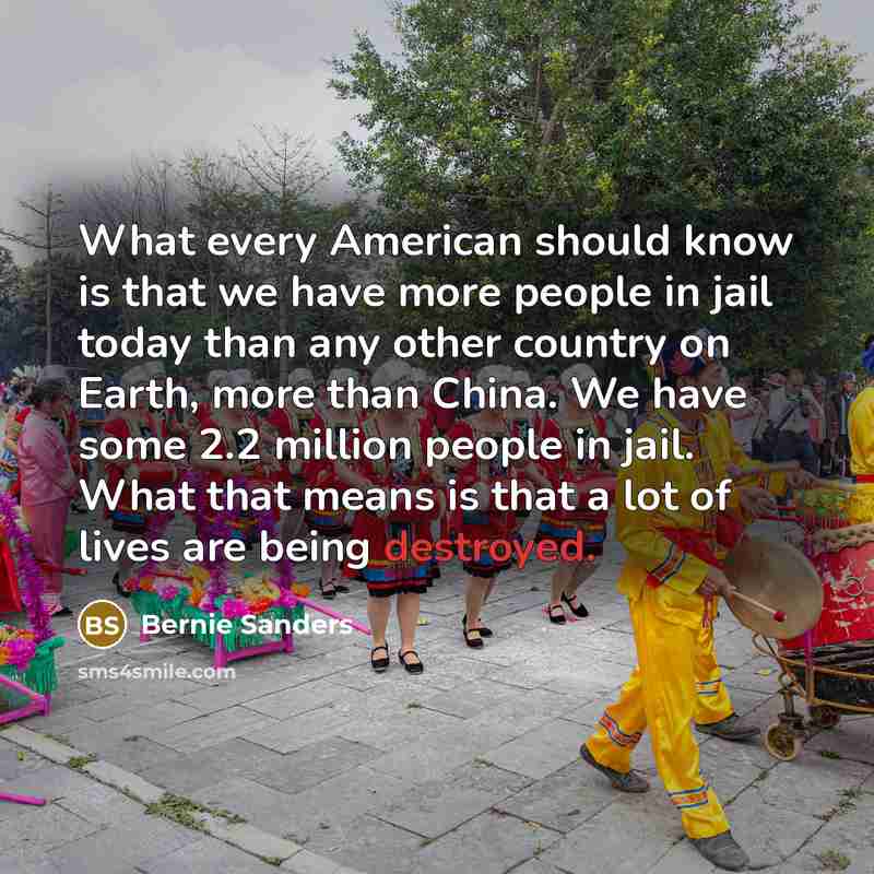 “What every American should know is that we have more people in jail today than any other country on Earth, more than China. We have some 2.2 million people in jail. What that means is that a lot of lives are being destroyed.” quote by Bernie Sanders