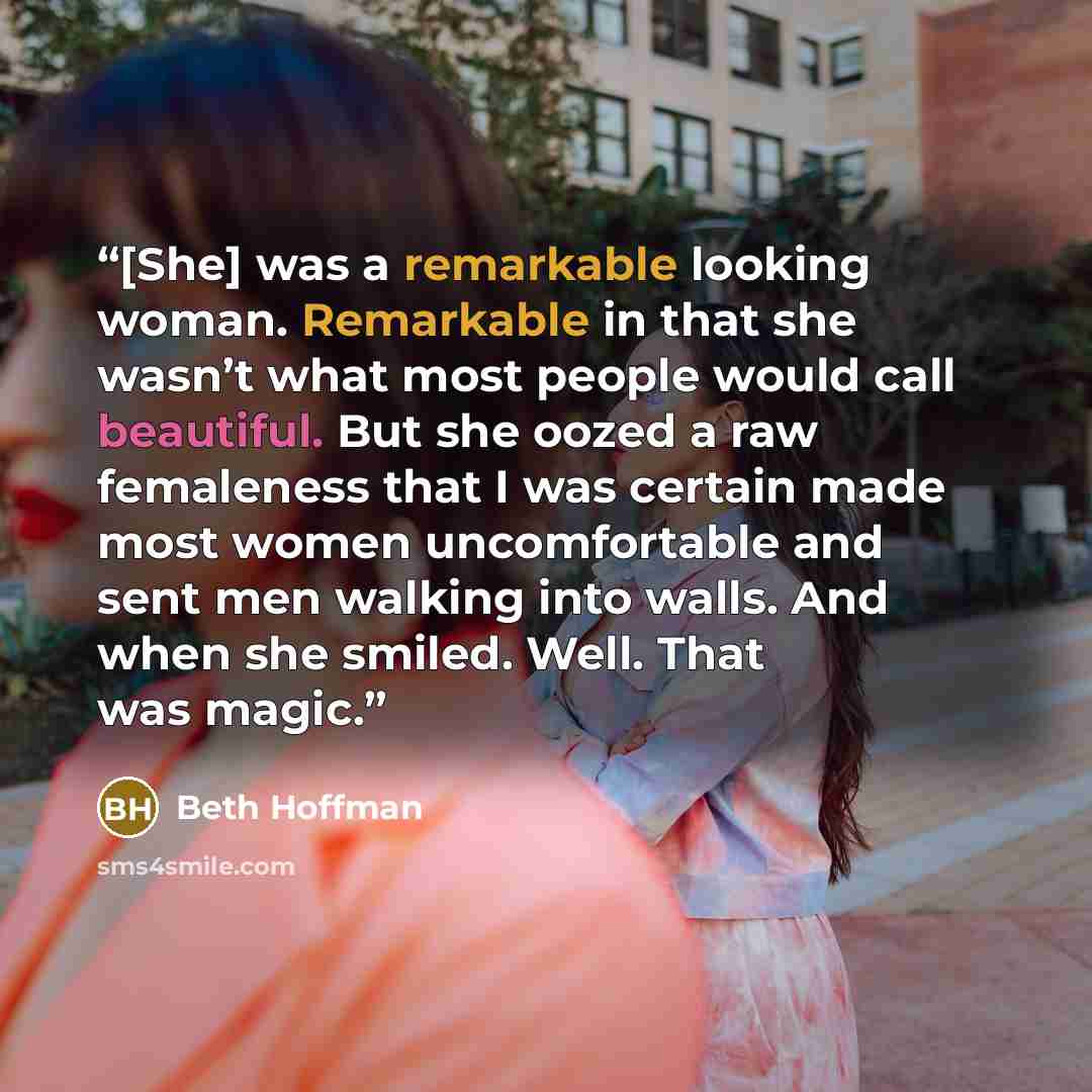 “[She] was a remarkable looking woman. Remarkable in that she wasn’t what most people would call beautiful. But she oozed a raw femaleness that I was certain made most women uncomfortable and sent men walking into walls. And when she smiled. Well. That was magic.” quote by Beth Hoffman