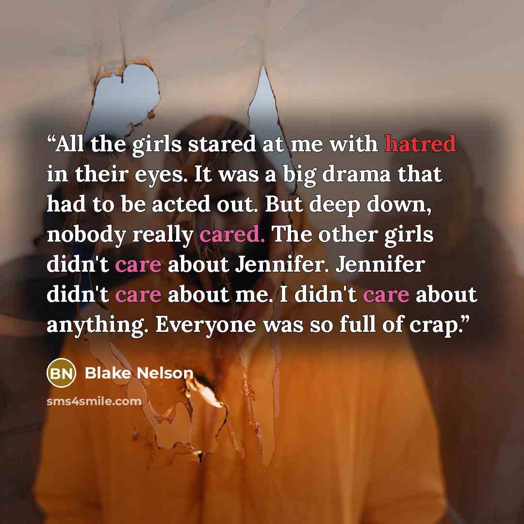 “All the girls stared at me with hatred in their eyes. It was a big drama that had to be acted out. But deep down, nobody really cared. The other girls didn't care about Jennifer. Jennifer didn't care about me. I didn't care about anything. Everyone was so full of crap.” quote by Blake Nelson