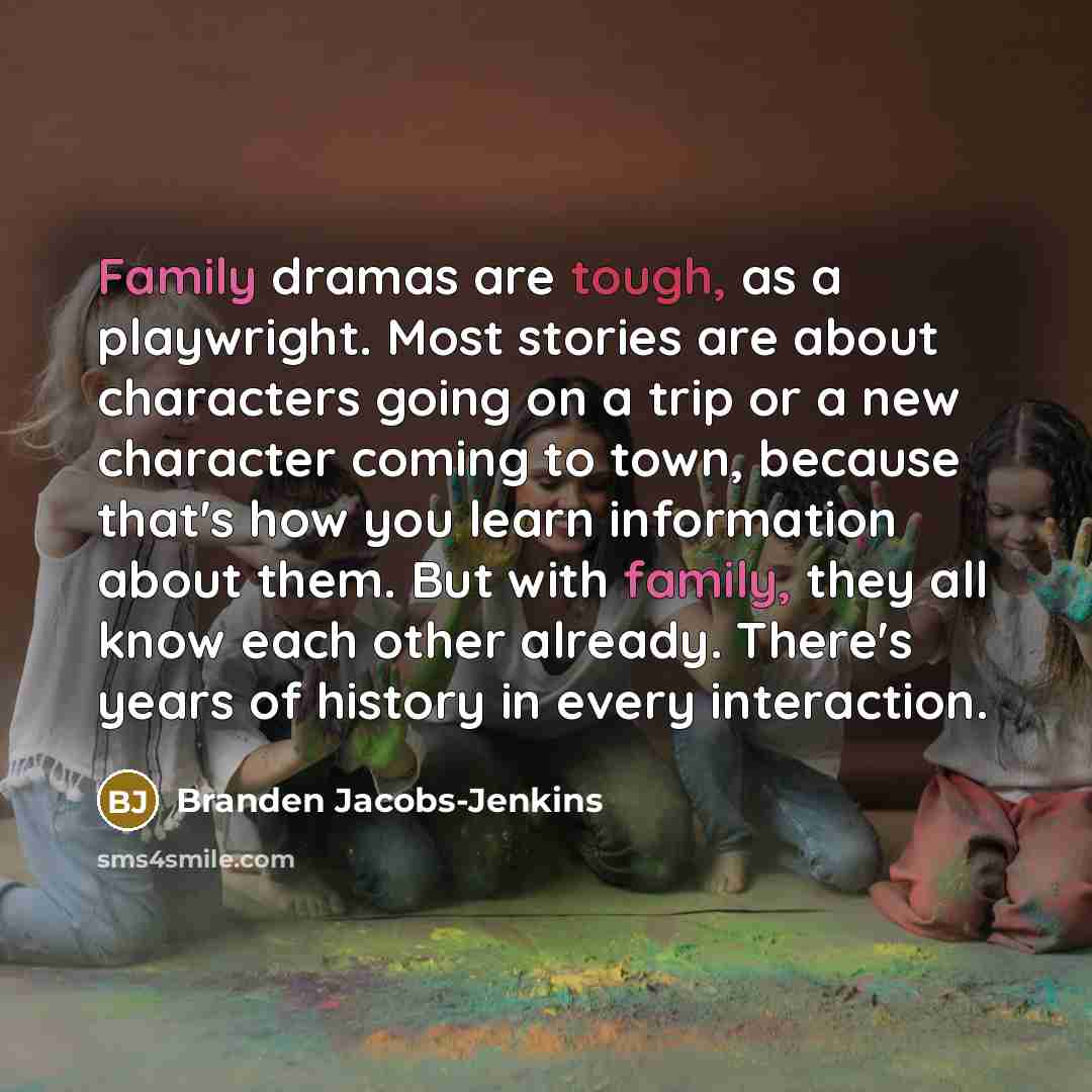 “Family dramas are tough, as a playwright. Most stories are about characters going on a trip or a new character coming to town, because that's how you learn information about them. But with family, they all know each other already. There's years of history in every interaction.” quote by Branden Jacobs-Jenkins