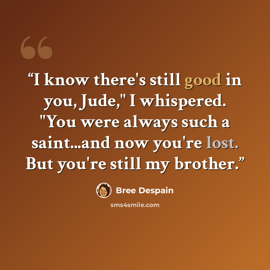 “I know there's still good in you, Jude," I whispered. "You were always such a saint...and now you're lost. But you're still my brother.” quote by Bree Despain