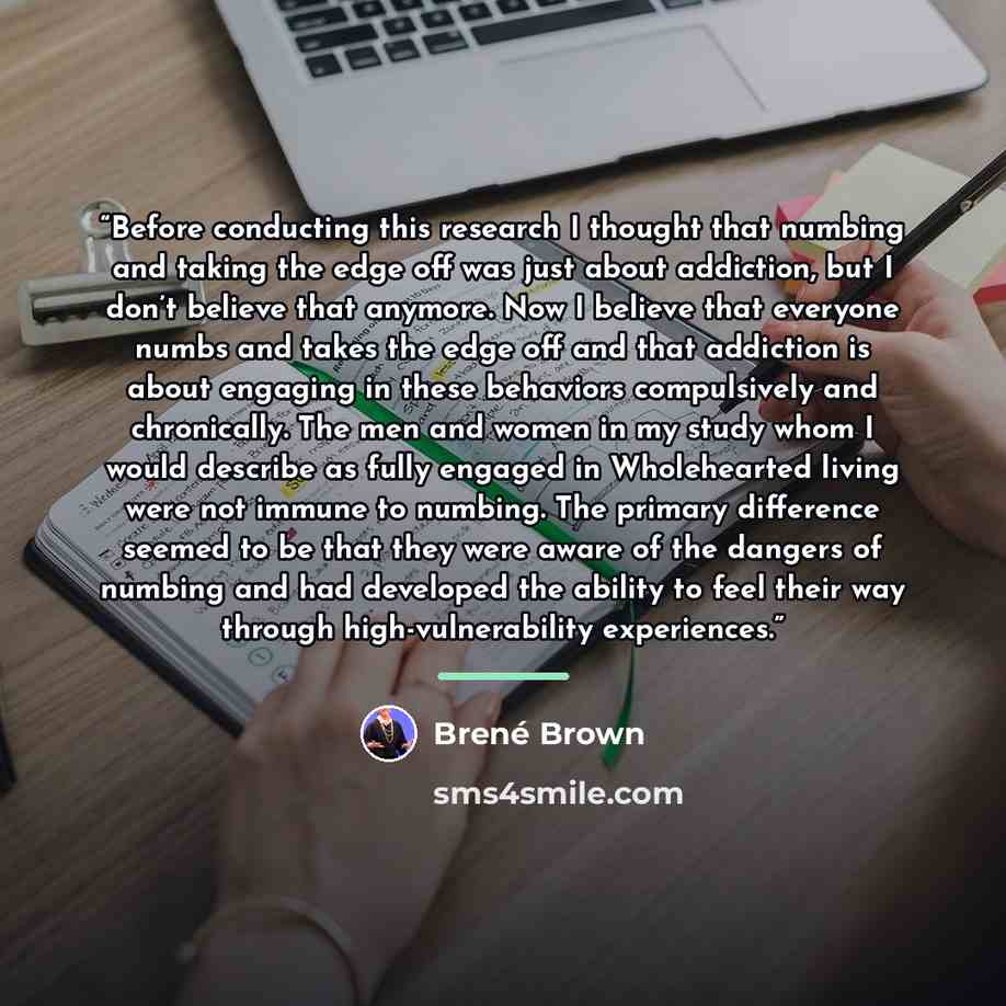 “Before conducting this research I thought that numbing and taking the edge off was just about addiction, but I don’t believe that anymore. Now I believe that everyone numbs and takes the edge off and that addiction is about engaging in these behaviors compulsively and chronically. The men and…” quote by Brené Brown
