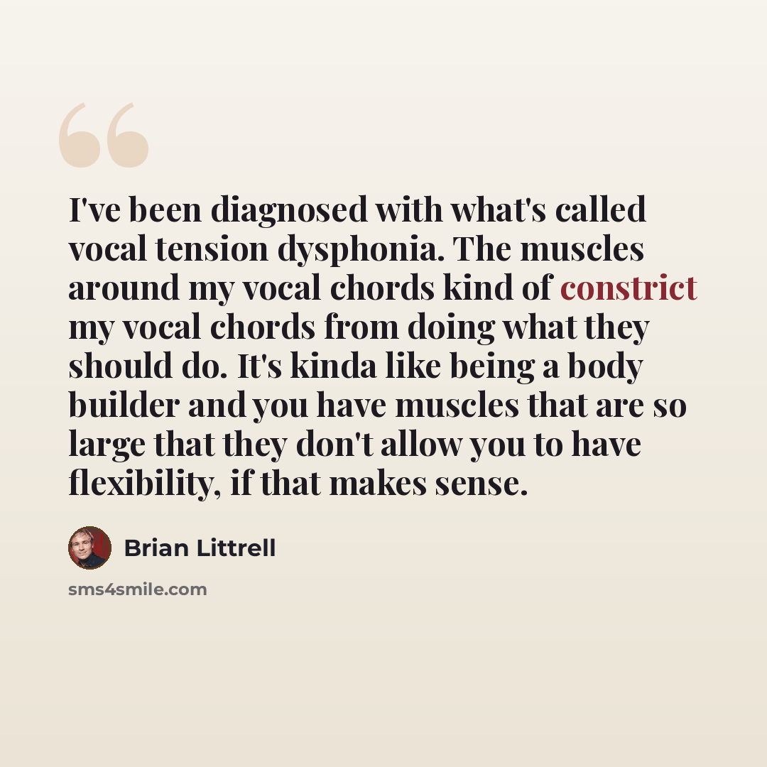 “I've been diagnosed with what's called vocal tension dysphonia. The muscles around my vocal chords kind of constrict my vocal chords from doing what they should do. It's kinda like being a body builder and you have muscles that are so large that they don't allow you to have flexibility, if that…” quote by Brian Littrell
