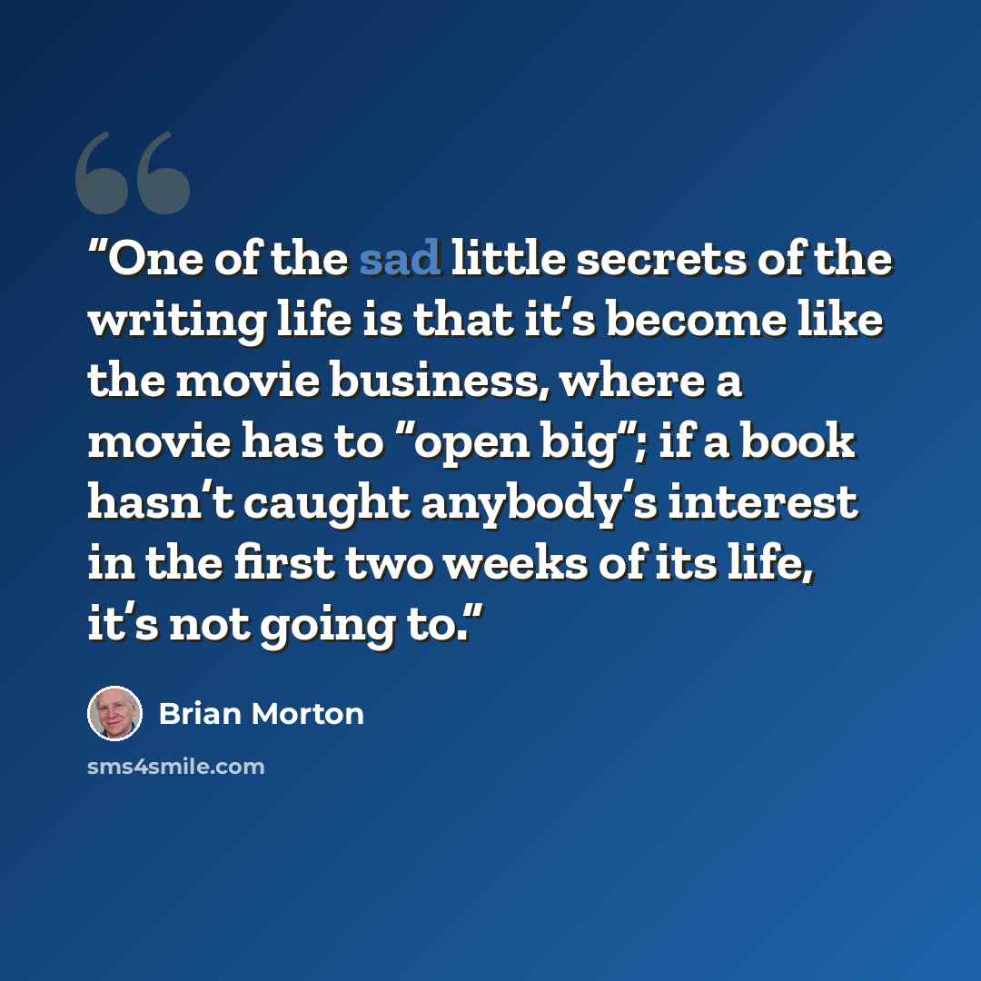 “One of the sad little secrets of the writing life is that it’s become like the movie business, where a movie has to “open big”; if a book hasn’t caught anybody’s interest in the first two weeks of its life, it’s not going to.” quote by Brian Morton