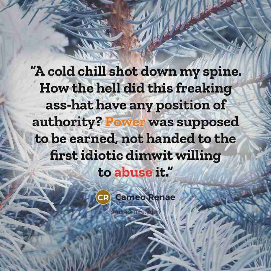 “A cold chill shot down my spine. How the hell did this freaking ass-hat have any position of authority? Power was supposed to be earned, not handed to the first idiotic dimwit willing to abuse it.” quote by Cameo Renae