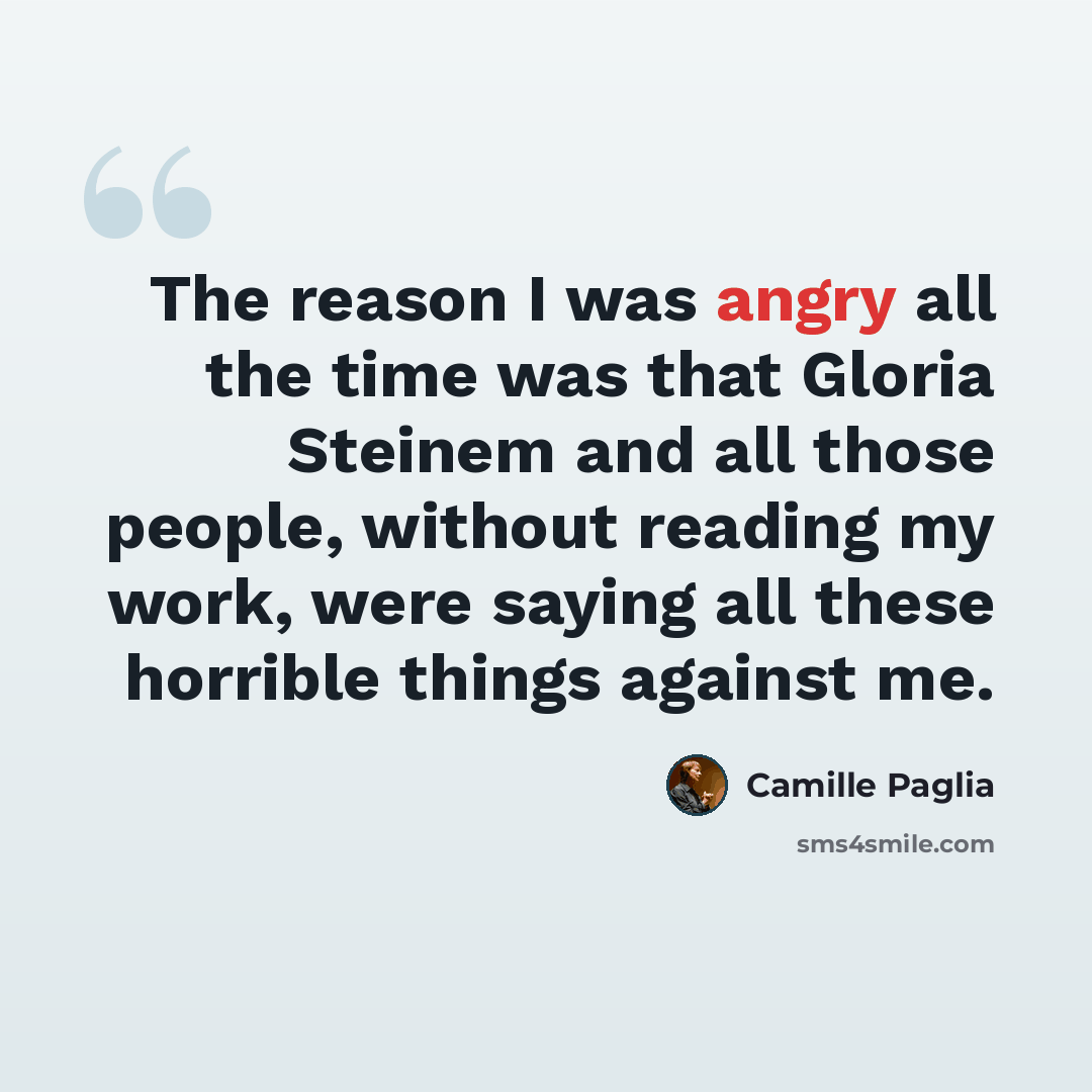 “The reason I was angry all the time was that Gloria Steinem and all those people, without reading my work, were saying all these horrible things against me.” quote by Camille Paglia