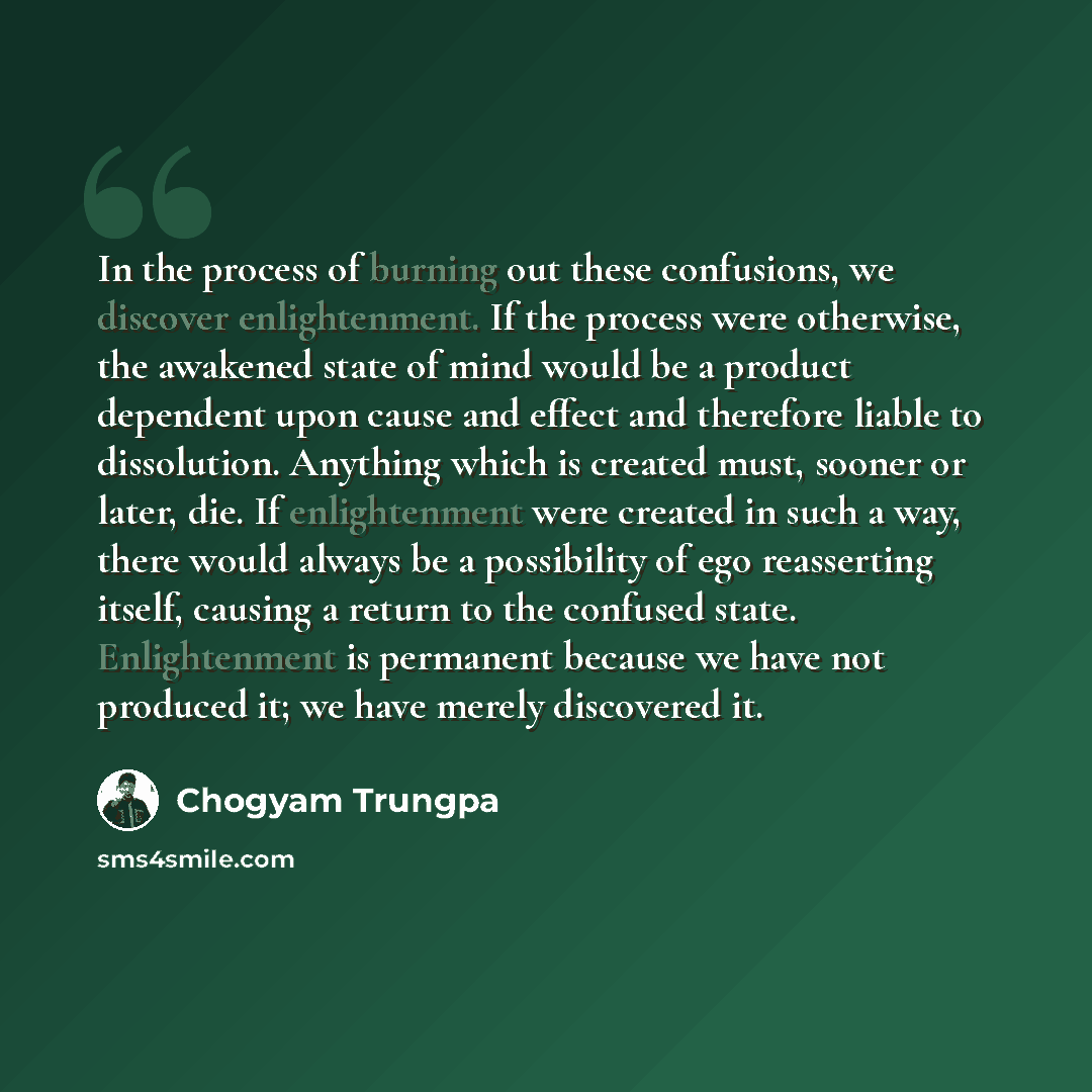 “In the process of burning out these confusions, we discover enlightenment. If the process were otherwise, the awakened state of mind would be a product dependent upon cause and effect and therefore liable to dissolution. Anything which is created must, sooner or later, die. If enlightenment were…” quote by Chogyam Trungpa