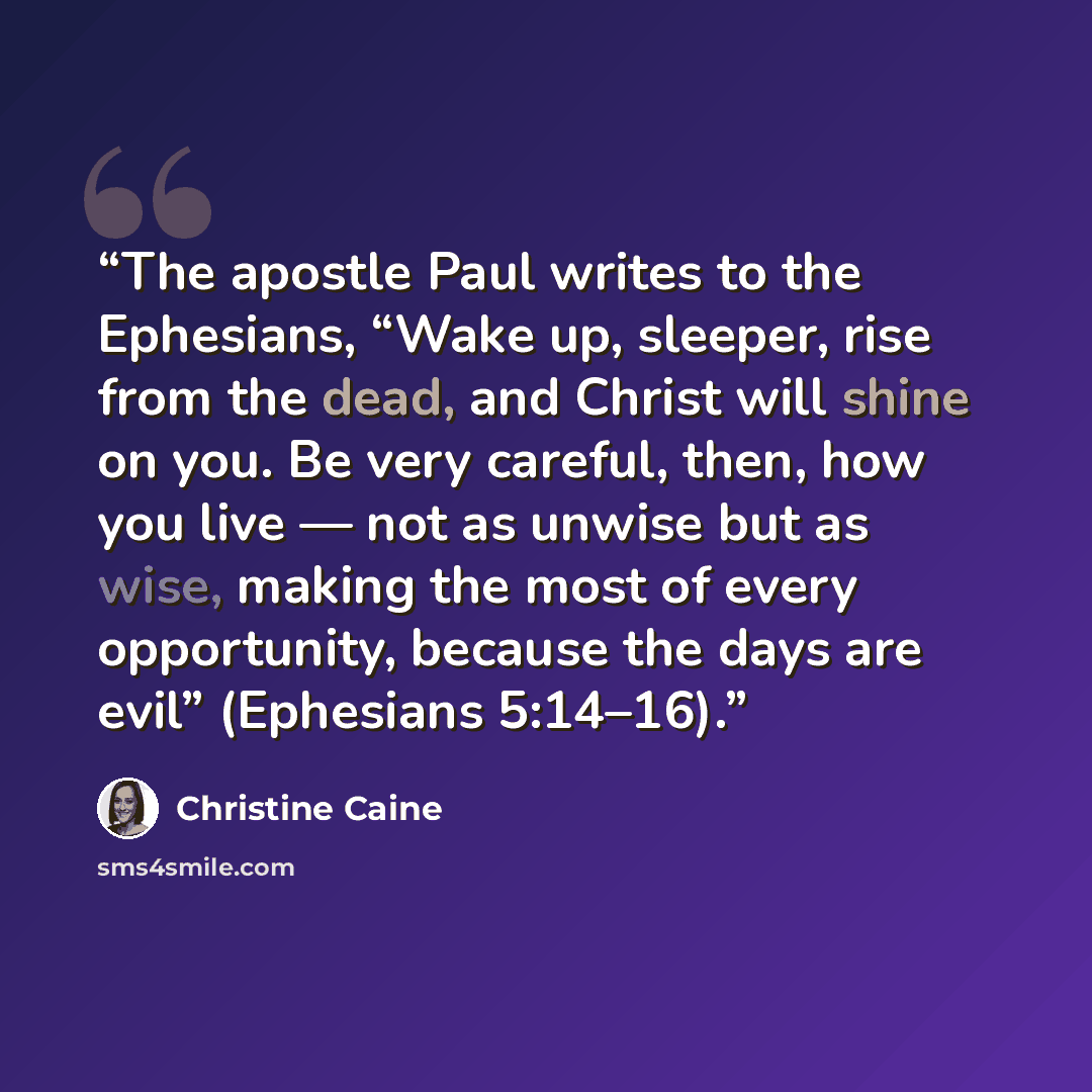 “The apostle Paul writes to the Ephesians, “Wake up, sleeper, rise from the dead, and Christ will shine on you. Be very careful, then, how you live — not as unwise but as wise, making the most of every opportunity, because the days are evil” (Ephesians 5:14–16).” quote by Christine Caine