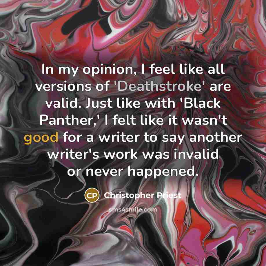 “In my opinion, I feel like all versions of 'Deathstroke' are valid. Just like with 'Black Panther,' I felt like it wasn't good for a writer to say another writer's work was invalid or never happened.” quote by Christopher Priest