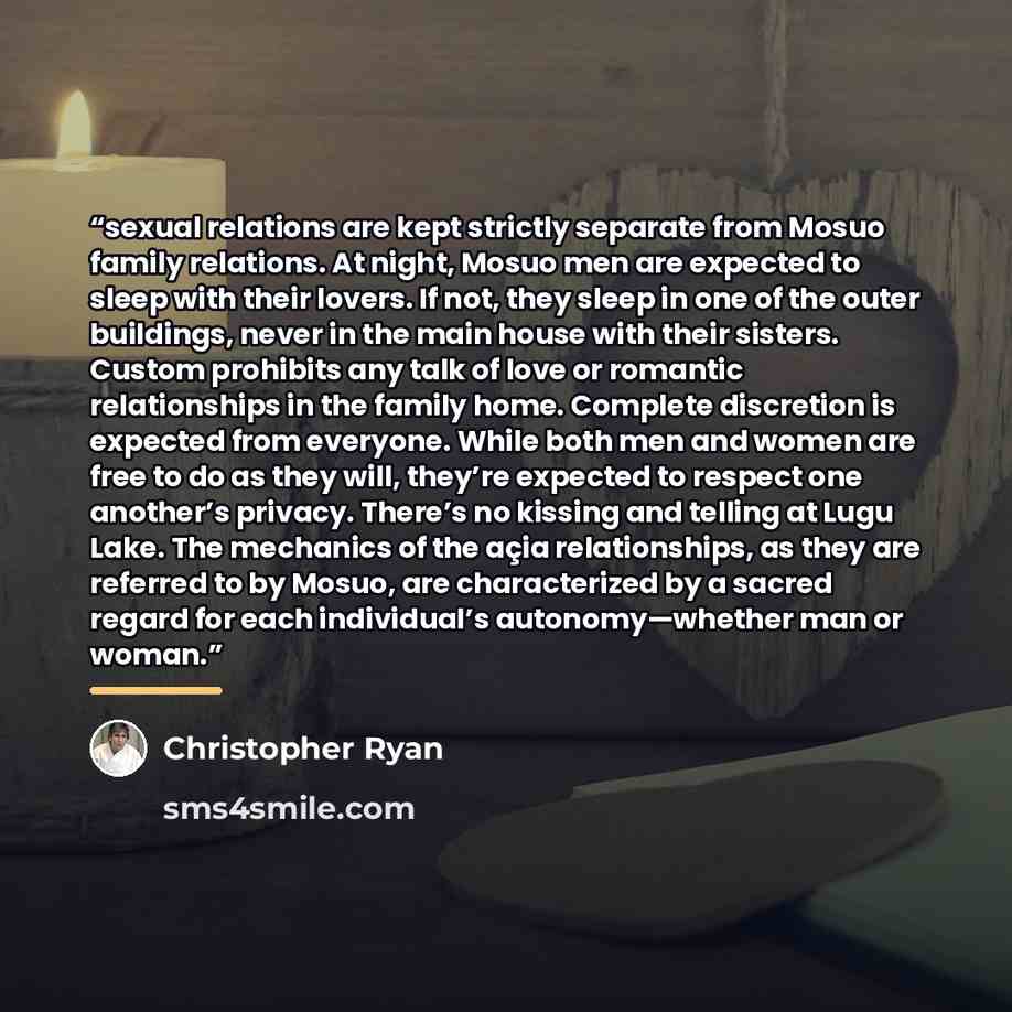 “sexual relations are kept strictly separate from Mosuo family relations. At night, Mosuo men are expected to sleep with their lovers. If not, they sleep in one of the outer buildings, never in the main house with their sisters. Custom prohibits any talk of love or romantic relationships in the…” quote by Christopher Ryan