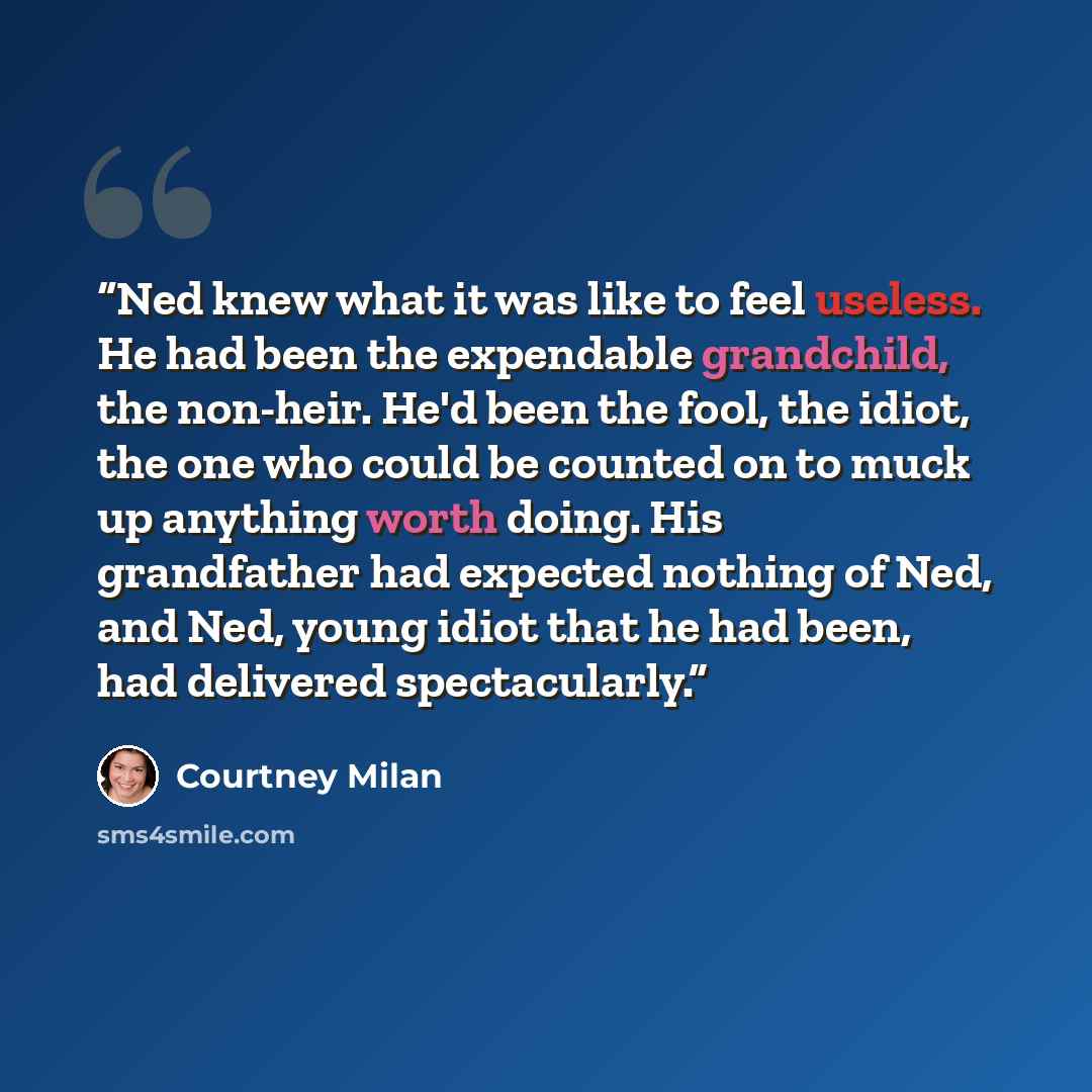 “Ned knew what it was like to feel useless. He had been the expendable grandchild, the non-heir. He'd been the fool, the idiot, the one who could be counted on to muck up anything worth doing. His grandfather had expected nothing of Ned, and Ned, young idiot that he had been, had delivered…” quote by Courtney Milan