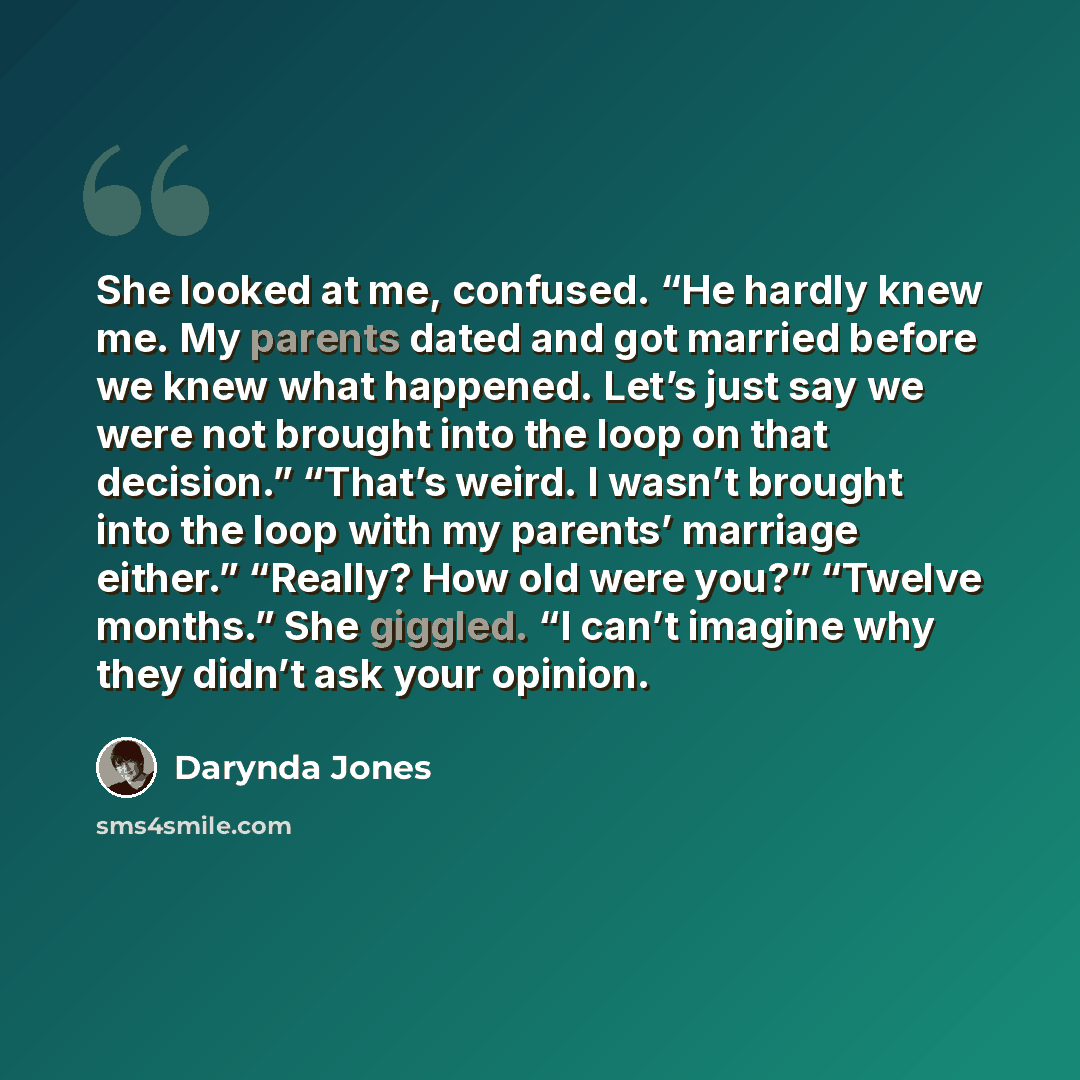 “She looked at me, confused. “He hardly knew me. My parents dated and got married before we knew what happened. Let’s just say we were not brought into the loop on that decision.” “That’s weird. I wasn’t brought into the loop with my parents’ marriage either.” “Really? How old were you?” “Twelve…” quote by Darynda Jones