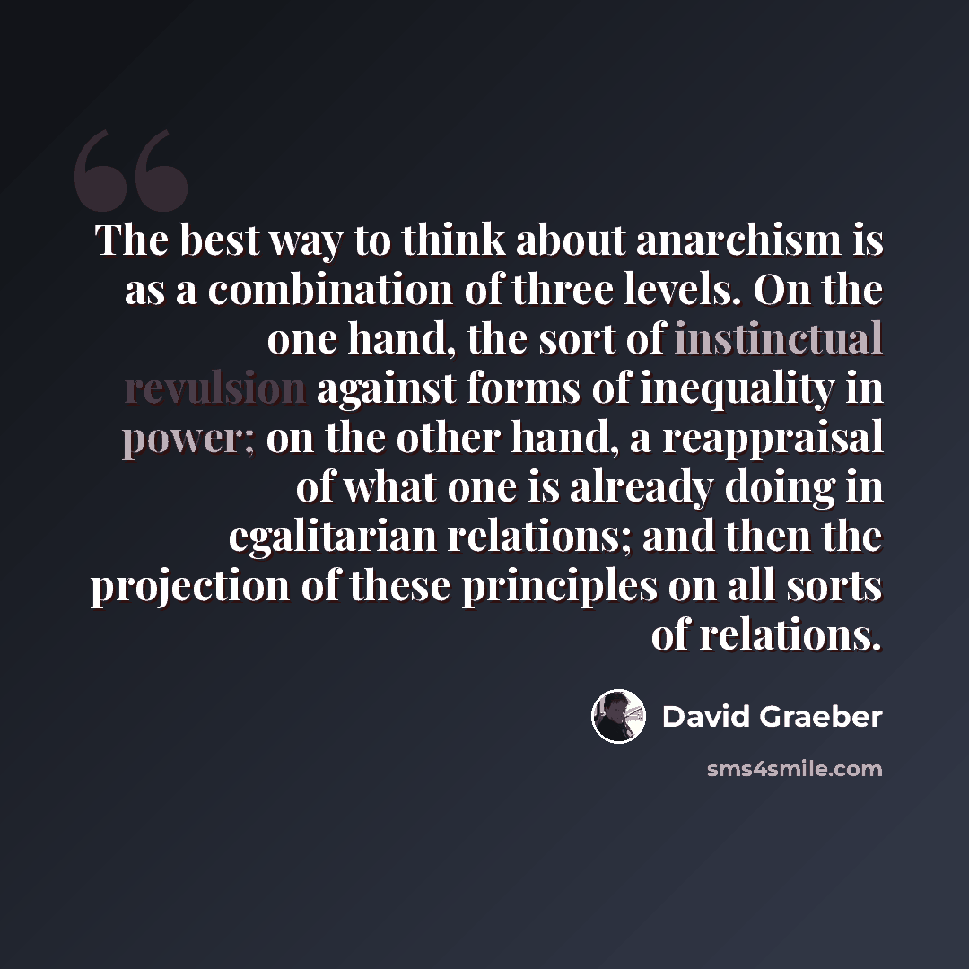 “The best way to think about anarchism is as a combination of three levels. On the one hand, the sort of instinctual revulsion against forms of inequality in power; on the other hand, a reappraisal of what one is already doing in egalitarian relations; and then the projection of these principles on…” quote by David Graeber