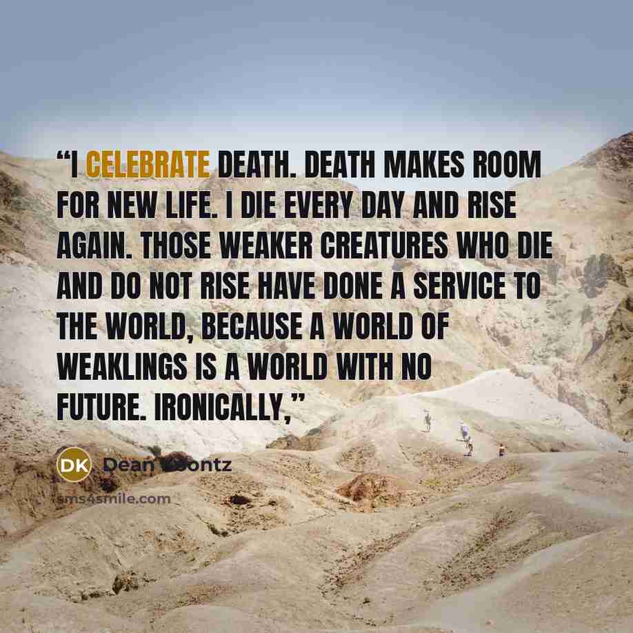 “I celebrate death. Death makes room for new life. I die every day and rise again. Those weaker creatures who die and do not rise have done a service to the world, because a world of weaklings is a world with no future. Ironically,” quote by Dean Koontz