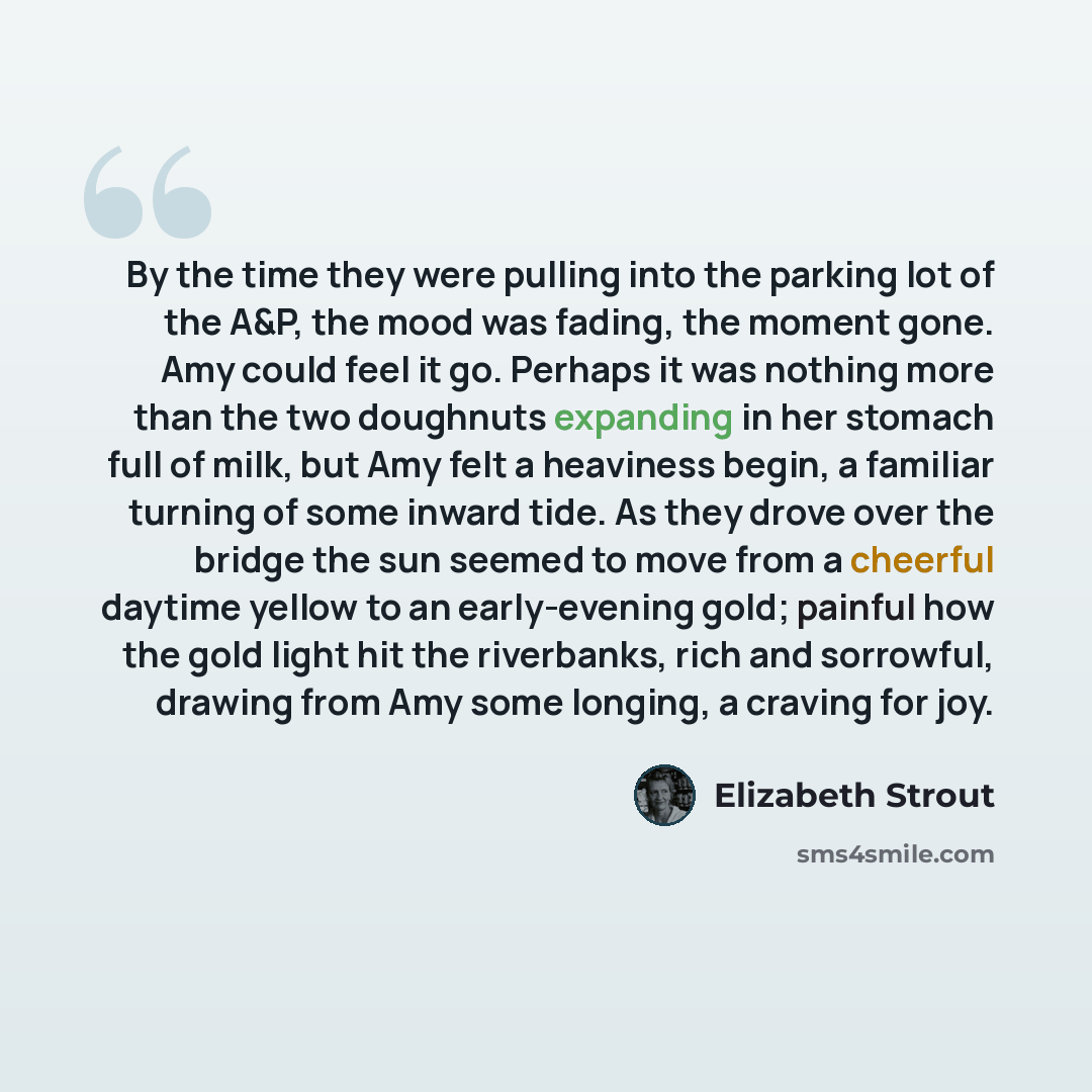 “By the time they were pulling into the parking lot of the A&P, the mood was fading, the moment gone. Amy could feel it go. Perhaps it was nothing more than the two doughnuts expanding in her stomach full of milk, but Amy felt a heaviness begin, a familiar turning of some inward tide. As they drove…” quote by Elizabeth Strout