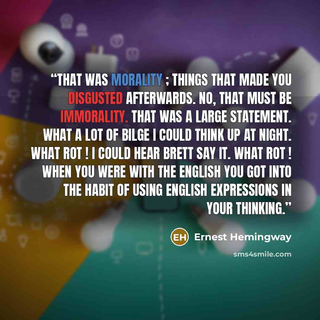“That was morality ; things that made you disgusted afterwards. No, that must be immorality. That was a large statement. What a lot of bilge I could think up at night. What rot ! I could hear Brett say it. What rot ! When you were with the English you got into the habit of using English expressions…” quote by Ernest Hemingway