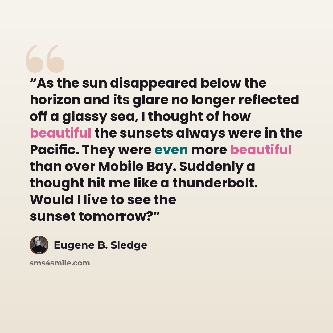 “As the sun disappeared below the horizon and its glare no longer reflected off a glassy sea, I thought of how beautiful the sunsets always were in the Pacific. They were even more beautiful than over Mobile Bay. Suddenly a thought hit me like a thunderbolt. Would I live to see the sunset tomorrow?” quote by Eugene B. Sledge