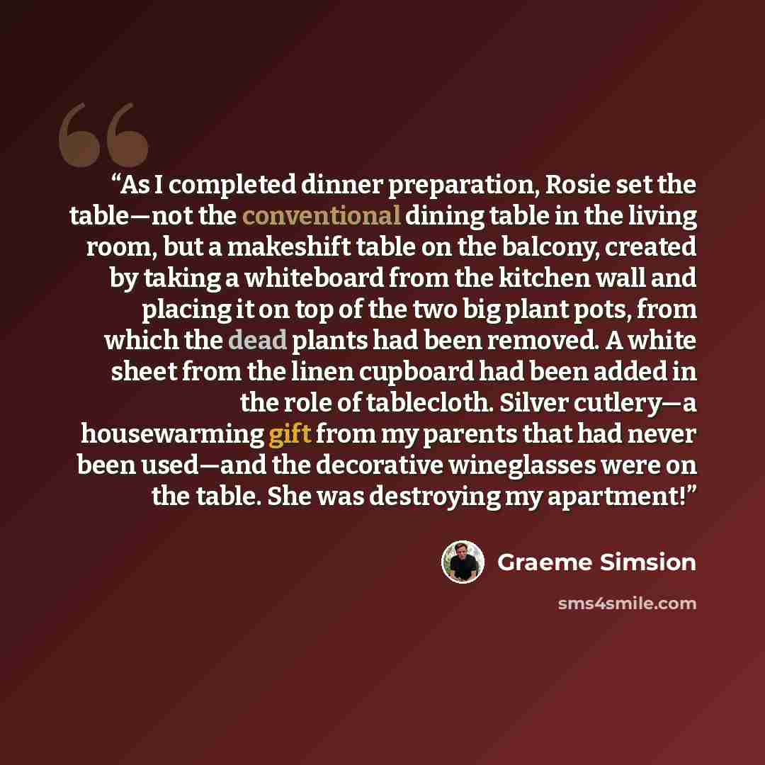 “As I completed dinner preparation, Rosie set the table—not the conventional dining table in the living room, but a makeshift table on the balcony, created by taking a whiteboard from the kitchen wall and placing it on top of the two big plant pots, from which the dead plants had been removed. A…” quote by Graeme Simsion