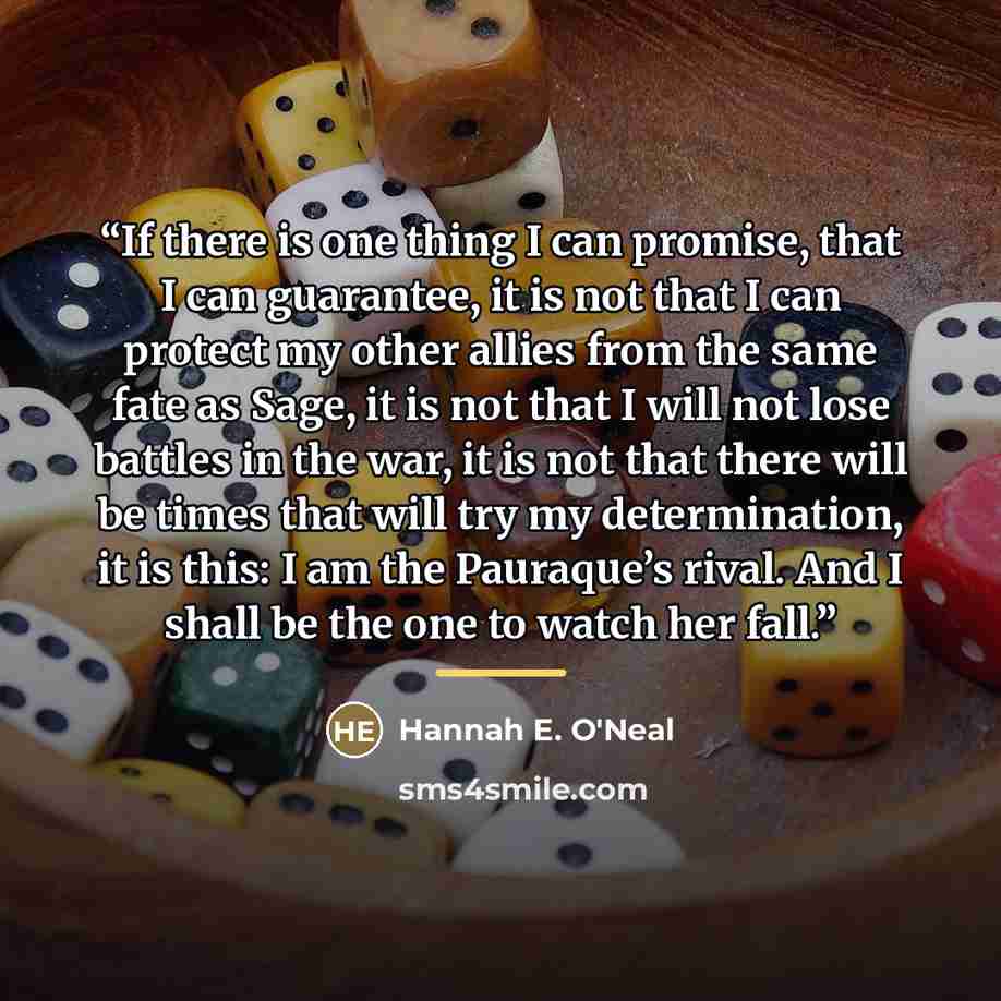 “If there is one thing I can promise, that I can guarantee, it is not that I can protect my other allies from the same fate as Sage, it is not that I will not lose battles in the war, it is not that there will be times that will try my determination, it is this: I am the Pauraque’s rival. And I…” quote by Hannah E. O'Neal