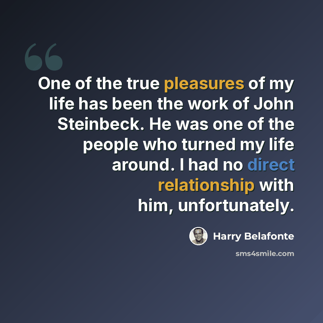 “One of the true pleasures of my life has been the work of John Steinbeck. He was one of the people who turned my life around. I had no direct relationship with him, unfortunately.” quote by Harry Belafonte